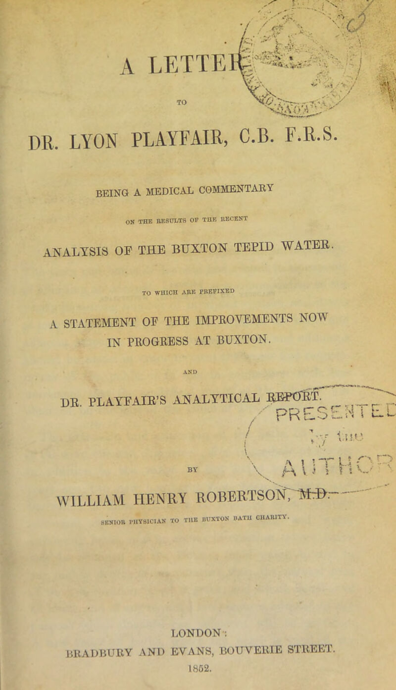 LETTE TO DR. LYON PLAYFAIR, C.B. F.R.S. BEING A MEDICAL COMMENTARY ON THE RESULTS OF THE RECENT ANALYSIS OF THE BUXTON TEPID WATER. TO WHICH ABE PREFIXED A STATEMENT OF THE IMPROVEMENTS NOW IN PROGRESS AT BUXTON. 1)R PLAYFAIR’S ANALYTICAL REPORT. / PRESEMlLl U M* a »!T u r-r p\ VI 5 ? *■ W' BY WILLIAM HENRY ROBERTSON7 MH> : SENIOR PHYSICIAN TO THE BUXTON BATH CHARITY. LONDON: BRADBURY AND EVANS, BOUVERIE STREET. 1852. ■>s/