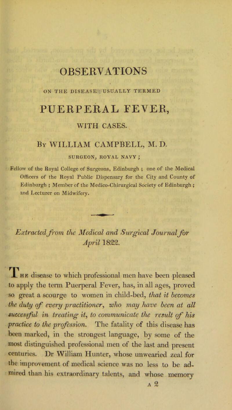 ON THE DISEASE ; USUALLY TERMED PUERPERAL FEVER, WITH CASES. By WILLIAM CAMPBELL, M. D. SURGEON, ROYAL NAVY; Fellow of the Royal College of Surgeons, Edinburgh ; one of the Medical Officers of the Royal Public Dispensary for the City and County of Edinburgh ; Member of the Medico-Chirurgical Society of Edinburgh ; and Lecturer on Midwifery. Extracted from the Medical and Surgical Journal for April 1822. TThe disease to which professional men have been pleased to apply the term Puerperal Fever, has, in all ages, proved so great a scourge to women in child-bed, that it becomes the duty of every practitioner, who may have been at all successful in treating it, to communicate the result of' his practice to the profession. The fatality of this disease has been marked, in the strongest language, by some of the most distinguished professional men of the last and present centuries. Dr William Hunter, whose unwearied zeal for the improvement of medical science was no less to be ad- mired than his extraordinary talents, and whose memory