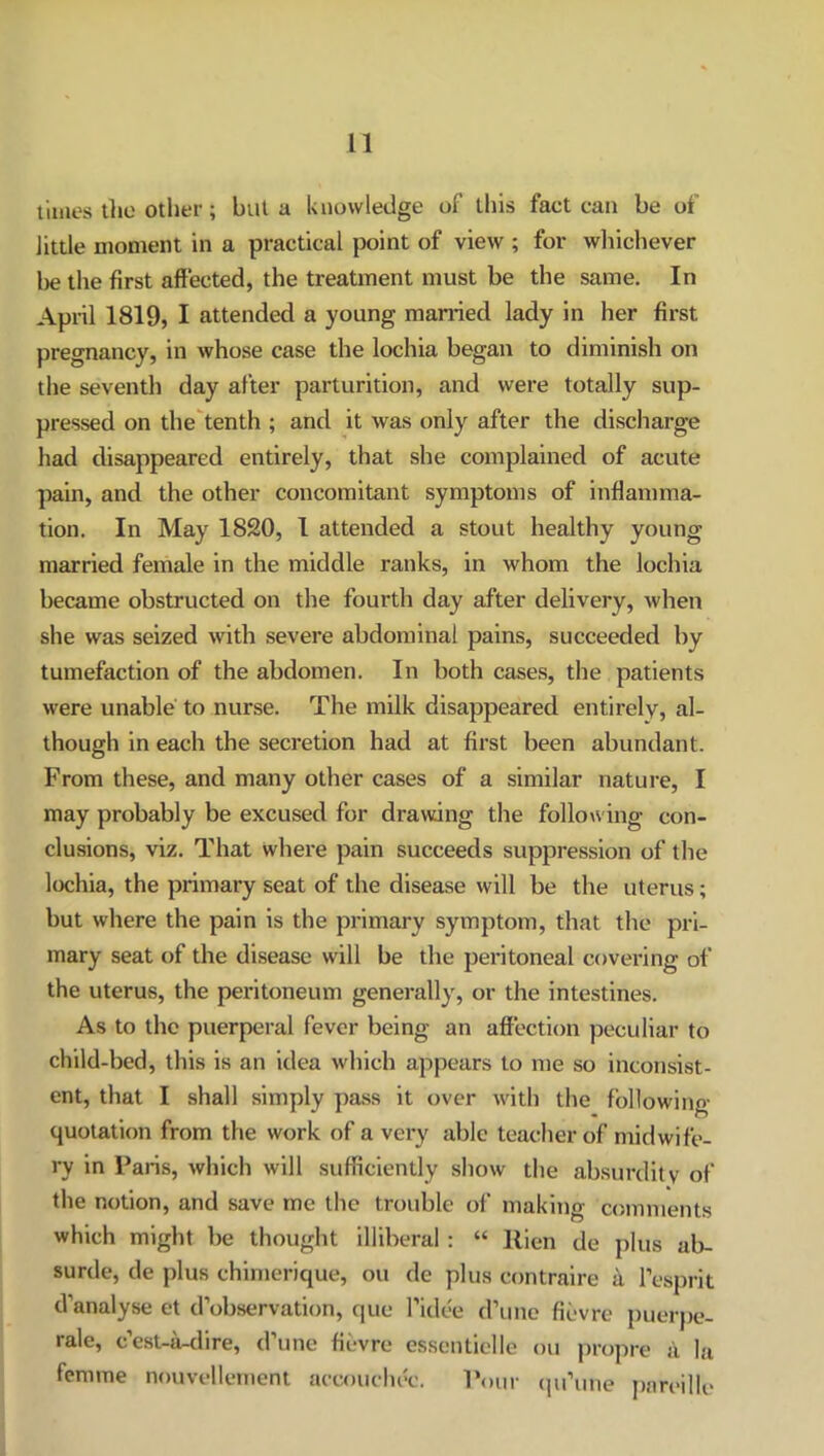 times the other; but a knowledge of this fact can be of little moment in a practical point of view ; for whichever be the first affected, the treatment must be the same. In April 1819, I attended a young married lady in her first pregnancy, in whose case the lochia began to diminish on the seventh day after parturition, and were totally sup- pressed on the tenth ; and it was only after the discharge had disappeared entirely, that she complained of acute pain, and the other concomitant symptoms of inflamma- tion. In May 1820, I attended a stout healthy young married female in the middle ranks, in whom the lochia became obstructed on the fourth day after delivery, when she was seized with severe abdominal pains, succeeded by tumefaction of the abdomen. In both cases, the patients were unable to nurse. The milk disappeared entirely, al- though in each the secretion had at first been abundant. From these, and many other cases of a similar nature, I may probably be excused for drawing the following con- clusions, viz. That where pain succeeds suppression of the lochia, the primary seat of the disease will be the uterus; but where the pain is the primary symptom, that the pri- mary seat of the disease will be the peritoneal covering of the uterus, the peritoneum generally, or the intestines. As to the puerperal fever being an affection peculiar to child-bed, this is an idea which appears to me so inconsist- ent, that I shall simply pass it over with the following- quotation from the work of a very able teacher of midwife- ry in Paris, which will sufficiently show the absurdity- of the notion, and save me the trouble of making comments which might be thought illiberal : “ Rien de plus ab- surde, de plus chimerique, ou de plus eontraire a I’esprit d’analyse et d’observation, que l’idee d’une fievre puerpe- rale, c’est-a-dire, d’une fievre essentielle ou propre i\ la femme nouvellement aecouchec. Pour qu’une pareille