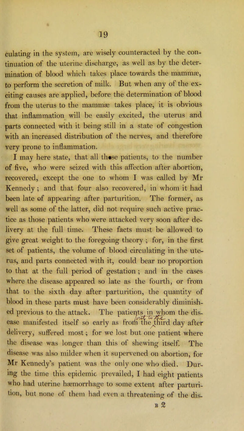 dilating in the system, are wisely counteracted by the con- tinuation of the uterine discharge, as well as by the deter- mination of blood which takes place towards the mammae, to perform the secretion of milk. But when any of the ex- citing causes are applied, before the determination of blood from the uterus to the mammae takes place, it is obvious that inflammation will be easily excited, the uterus and parts connected with it being still in a state of congestion with an increased distribution of the nerves, and therefore very prone to inflammation. I may here state, that all th«se patients, to the number of five, who were seized with this affection after abortion, recovered, except the one to whom I was called by Mr Kennedy; and that four also recovered, in whom it had been late of appearing after parturition. The former, as well as some of the latter, did not require such active prac- tice as those patients who were attacked very soon after de- livery at the full time. These facts must be allowed to give great weight to the foregoing theory ; for, in the first set of patients, the volume of blood circulating in the ute- rus, and parts connected with it, could bear no proportion to that at the full period of gestation ; and in the cases where the disease appeared so late as the fourth, or from that to the sixth day after parturition, the quantity of blood in these parts must have been considerably diminish- ed previous to the attack. The patients in whom the dis- ease manifested itself so early as from tne^tmrd day after delivery, suffered most; for we lost but one patient where the disease was longer than this of shewing itself. The disease was also milder when it supervened on abortion, for Mr Kennedy’s patient was the only one who died. Dur- ing the time this epidemic prevailed, I had eight patients who had uterine haemorrhage to some extent after parturi- tion, but none of them had even a threatening of the dis- b 2