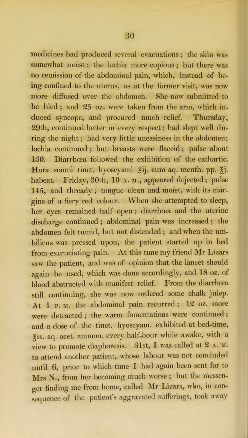 medicines had produced several evacuations; the skin was somewhat moist; the lochia more copious ; but there was no remission of the abdominal pain, which, instead of be- ing confined to the uterus, as at the former visit, was now more diffused over the abdomen. She now submitted to be bled ; and 25 oz. were taken from the arm, which in- duced syncope, and procured much relief. Thursday, 29th, continued better in every respect; had slept well du- ring the night; had very little uneasiness in the abdomen; lochia continued; but breasts were flaccid; pulse about 130. Diarrhoea followed the exhibition of the cathartic. Hora somni tinct. hyoscyami 3ij. cum aq. menth. pp. |j. habeat. Friday, 30th, 10 a. m., appeared dejected; pulse 145, and thready; tongue clean and moist, with its mar- gins of a fiery red colour. When she attempted to sleep, her eyes remained half open ; diarrhoea and the uterine discharge continued; abdominal pain was increased; the abdomen felt tumid, but not distended; and when the um- bilicus was pressed upon, the patient started up in bed from excruciating pain. At this time my friend Mr Lizars saw the patient, and was of opinion that the lancet should again be used, which was done accordingly, and 18 oz. of blood abstracted with manifest relief. From the diarrhoea still continuing, she was now ordered some chalk julep. At 1 p. m. the abdominal pain recurred ; 12 oz. more were detracted ; the warm fomentations were continued; and a dose of the tinct. hyoscyam. exhibited at bed-time, gss. aq. acet. ammon. every half-hour while awake, with a view to promote diaphoresis. 31st, I was called at 2 a. m. to attend another patient, whose labour was not concluded until 6, prior to which time I had again been sent for to Mrs N., from her becoming much worse; but the messen- ger finding me from home, called Mr Lizars, who, in con- sequence of the patient’s aggravated sufferings, took away