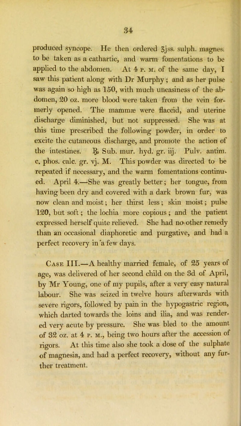 produced syncope. He then ordered 3,jss- sulph. magnes. to be taken as a cathartic, and warm fomentations to be applied to the abdomen. At 4 p. m. of the same day, I saw this patient along with Dr Murphy; and as her pulse was again so high as 150, with much uneasiness of the ab- domen, 20 oz. more blood were taken from the vein for- merly opened. The mammae were flaccid, and uterine discharge diminished, but not suppressed. She was at this time prescribed the following powder, in order to excite the cutaneous discharge, and promote the action of the intestines. Ijo Sub. mur. hyd. gr. iij. Pulv. antim. c. phos. calc. gr. vj. M. This powder was directed to be repeated if necessary, and the warm fomentations continu- ed. April 4.—She was greatly better; her tongue, from having been dry and covered with a dark brown fur, was now clean and moist; her thirst less; skin moist; pulse 120, but soft; the lochia more copious; and the patient expressed herself quite relieved. She had no other remedy than an occasional diaphoretic and purgative, and had a perfect recovery in a few days. Case III.—A healthy married female, of 25 years of age, was delivered of her second child on the 3d of April, by Mr Young, one of my pupils, after a very easy natural labour. She was seized in twelve hours afterwards with severe rigors, followed by pain in the hypogastric region, which darted towards the loins and ilia, and was render- ed very acute by pressure. She was bled to the amount of 32 oz. at 4 r. m., being two hours after the accession of rigors. At this time also she took a dose of the sulphate of magnesia, and had a perfect recovery, without any fur- ther treatment.