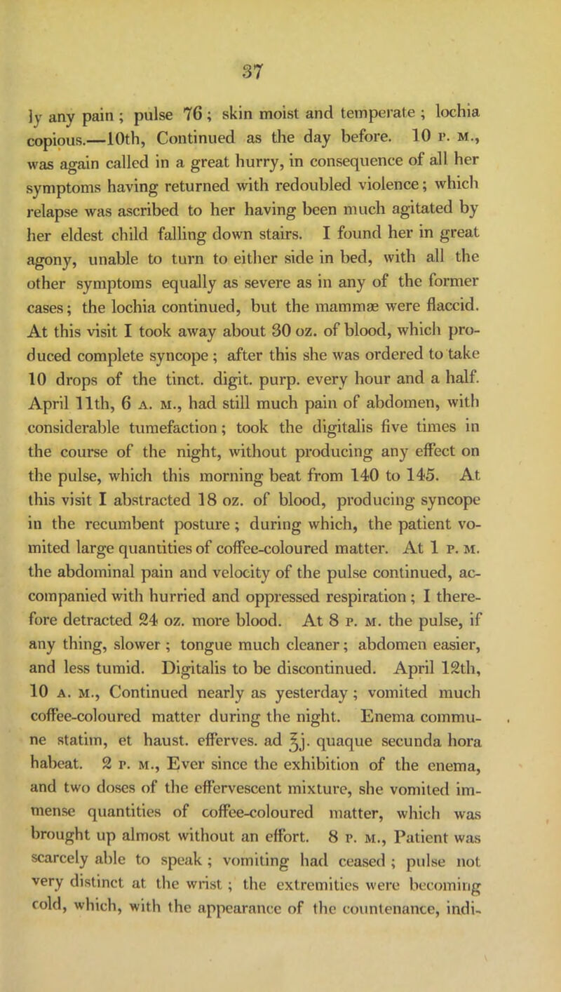 ]y any pain ; pulse 76; skin moist and temperate ; lochia copious.—10th, Continued as the day before. 10 r. M., was again called in a great hurry, in consequence of all her symptoms having returned with redoubled violence; which relapse was ascribed to her having been much agitated by her eldest child falling down stairs. I found her in great agony, unable to turn to either side in bed, with all the other symptoms equally as severe as in any of the former cases; the lochia continued, but the mammae were flaccid. At this visit I took away about 30 oz. of blood, which pro- duced complete syncope ; after this she was ordered to take 10 drops of the tinct. digit, purp. every hour and a half. April 11th, 6 a. m., had still much pain of abdomen, with considerable tumefaction; took the digitalis five times in the course of the night, without producing any effect on the pulse, which this morning beat from 140 to 145. At this visit I abstracted 18 oz. of blood, producing syncope in the recumbent posture; during which, the patient vo- mited large quantities of coffee-coloured matter. At 1 p. m. the abdominal pain and velocity of the pulse continued, ac- companied with hurried and oppressed respiration; I there- fore detracted 24 oz. more blood. At 8 r. m. the pulse, if any thing, slower ; tongue much cleaner; abdomen easier, and less tumid. Digitalis to be discontinued. April 12th, 10 a. m., Continued nearly as yesterday; vomited much coffee-coloured matter during the night. Enema commu- ne statim, et haust. efferves. ad ^j. quaque secunda bora habeat. 2 r. m., Ever since the exhibition of the enema, and two doses of the effervescent mixture, she vomited im- mense quantities of coffee-coloured matter, which was brought up almost without an effort. 8 p. m., Patient was scarcely able to speak ; vomiting had ceased ; pulse not very distinct at the wrist; the extremities were becoming cold, which, with the appearance of the countenance, indi-