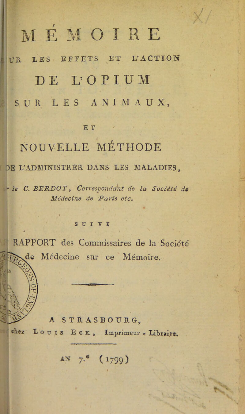 .... . v/ UR LES EFFETS ET L’ACTION DE L’OPIUM SUR LES ANIMAUX, E T NOUVELLE MÉTHODE DE L’ADMINISTRER DANS LES MALADIES, - le C. BERD O T, Correspondant de la Société dg Médecine de Paris etc. suivi RAPPORT des Commissaires de la Société Médecine sur ce Mémoire. A STRASBOURG, ouïs E c K , Imprimeur » Libraire. AN 7.e (1799)