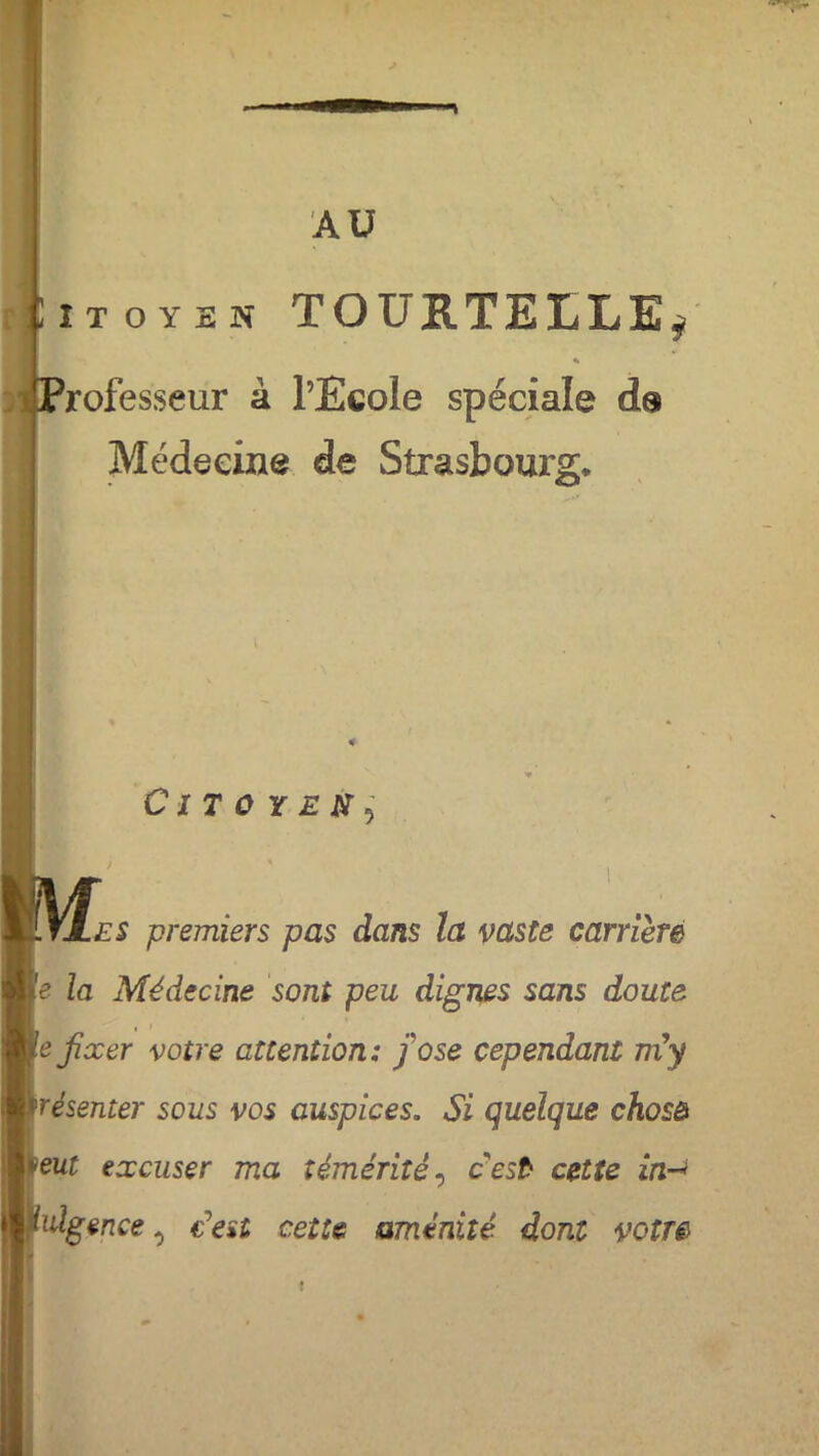 AU iioyes TOURTELLE* % rofesseur à l’Ecole spéciale ds Médecine de Strasbourg* Citoyen^ i • es premiers pas dans la vaste carrière e la Médecine sont peu dignes sans doute e fixer votre attention: fi ose cependant ni y résenter sous vos auspices. Si quelque chosô eut excuser ma témérité, cest cette in->