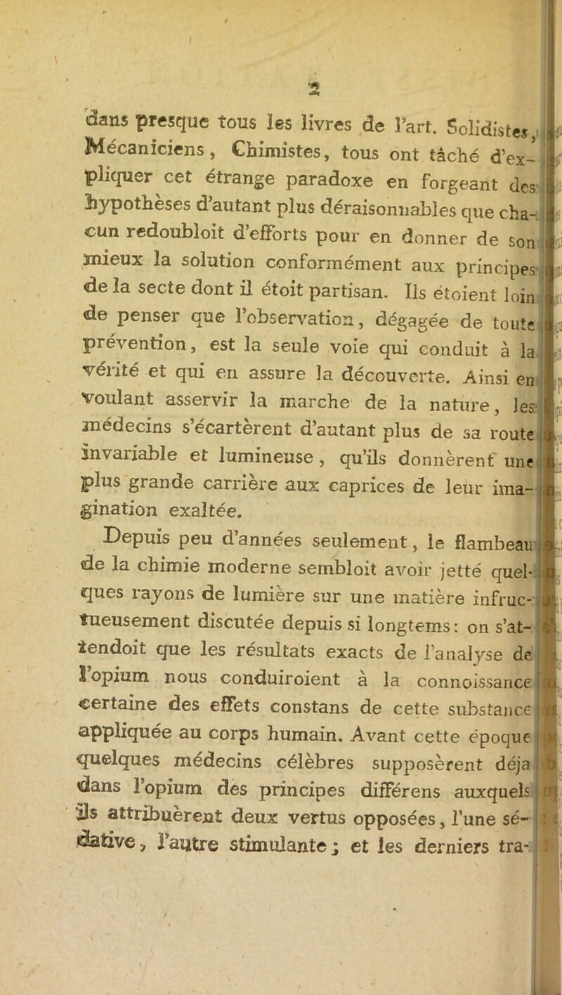 dans presque tous les livres de l’art. Solidistes, Mécaniciens, Chimistes, tous ont tâché d’ex- pliquer cet étrange paradoxe en forgeant des hypothèses d autant plus déraisonnables que cha- cun redoubloit d’efforts pour en donner de son ïnieux la solution conformément aux principes de la secte dont il étoit partisan. Ils étoient loin de penser que l’observation, dégagée de toute pré\ ention, est la seule voie qui conduit à la vérité et qui en assure la découverte. Ainsi en voulant asservir la marche de la nature, les médecins s’écartèrent d’autant plus de sa route invariable et lumineuse , qu’ils donnèrent une plus grande carrière aux caprices de leur ima- gination exaltée. Depuis peu d années seulement, le flambeau de la chimie moderne sembloit avoir jetté quel- ques rayons de lumière sur une matière infruc- tueusement discutée depuis si longtems: on s’at- tendoit que les résultats exacts de l’analyse de 1 opium nous conduiroient a la connoissance certaine des effets constans de cette substance appliquée au corps humain. Avant cette époque quelques médecins célèbres supposèrent déjà dans l’opium des principes diiférens auxquels ils attribuèrent deux vertus opposées, l’une sé- dative, l’autre stimulante; et les derniers tra- is ■