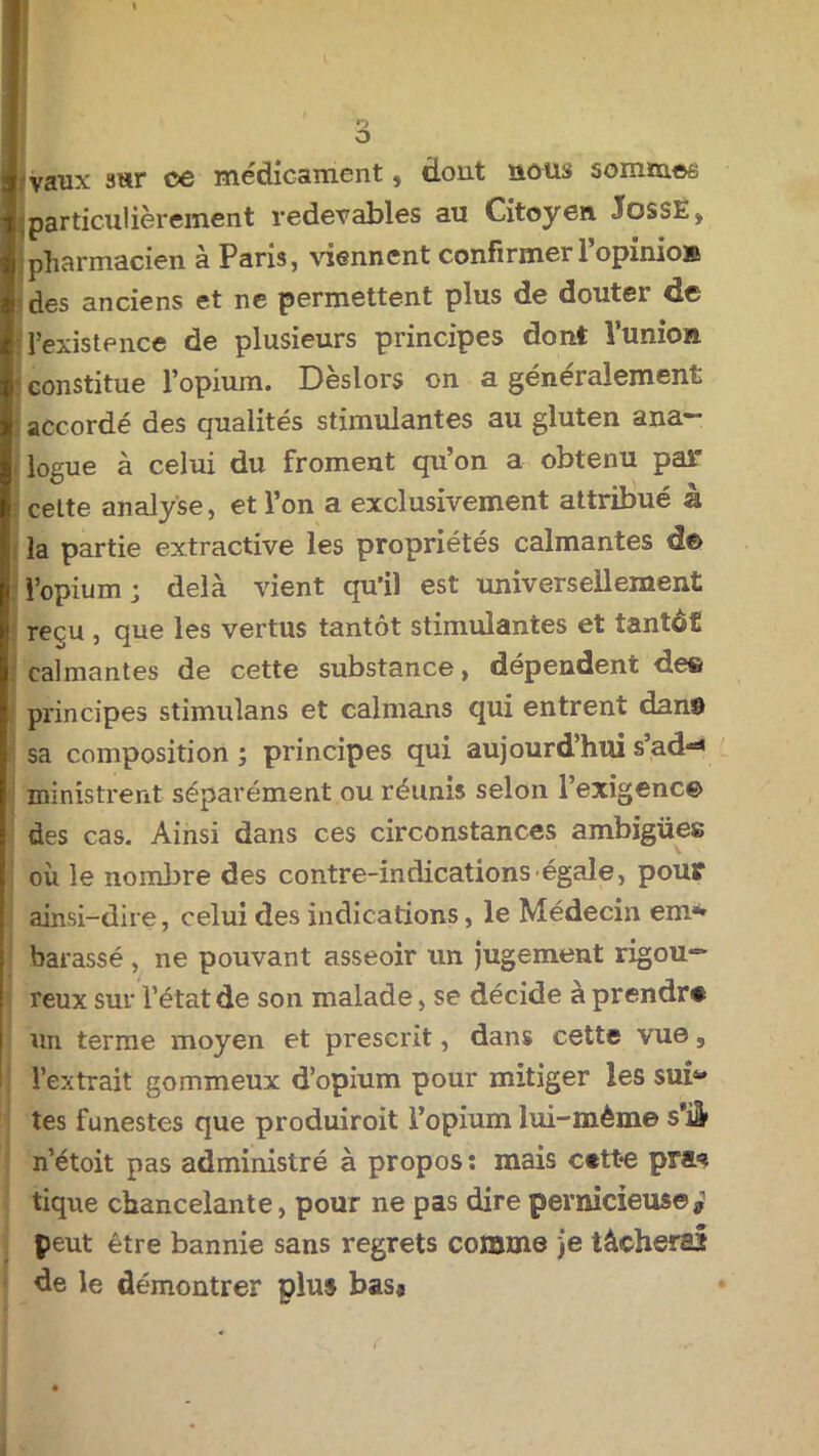 n O I vaux sur ce médicament, dont nous sommes ; particulièrement redevables au Citoyen. JossE* pharmacien à Paris, viennent confirmer l’opinioK des anciens et ne permettent plus de douter de l’existence de plusieurs principes dont Vunkm : constitue l’opium. Dèslors on a généralement accordé des qualités stimulantes au gluten ana- logue à celui du froment qu’on a obtenu par : cette analyse, et l’on a exclusivement attribué à la partie extractive les propriétés calmantes d€> l’opium ; delà vient qu’il est universellement reçu , que les vertus tantôt stimulantes et tantôt calmantes de cette substance, dépendent de© principes stimulans et caïmans qui entrent dans sa composition; principes qui aujourd hui s’ad^ ; ministrent séparément ou réunis selon l’exigence des cas. Ainsi dans ces circonstances ambigües I ' ■ V ' où le nombre des contre-indications égale, pour ainsi-dire, celui des indications, le Médecin em*» barassé , ne pouvant asseoir un jugement rigou*=* reux sur l’état de son malade, se décide à prendra un terme moyen et prescrit, dans cette vue s l’extrait gommeux d’opium pour mitiger les sub* tes funestes que produiroit l’opium lui-mème s*iâ» n’étoit pas administré à propos: mais cttte pra=? tique chancelante, pour ne pas dire pernicieuse* peut être bannie sans regrets comme je tâcherait de le démontrer plus bas*