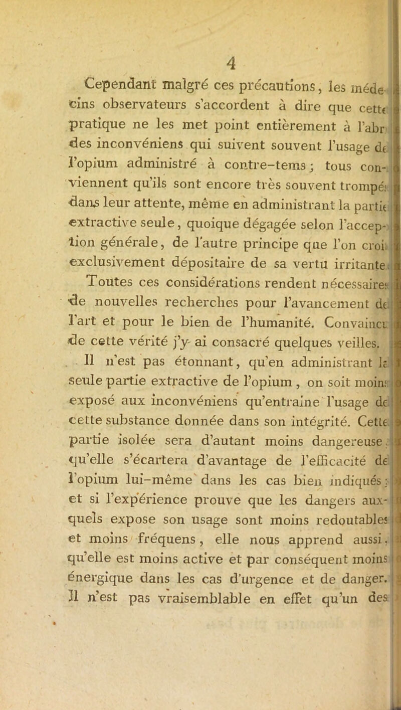Cependant malgré ces précautions, les méde i cins observateurs s’accordent à dire que cetu pratique ne les met point entièrement à l’abr des inconvéniens qui suivent souvent l’usage dt l’opium administré à contre-tems ; tous con- viennent qu’ils sont encore très souvent trompé.1 j dans leur attente, même en administrant la partit i extractive seule, quoique dégagée selon l’accep- lion générale, de l’autre principe que l’on croit exclusivement dépositaire de sa vertu irritante Toutes ces considérations rendent nécessaire; de nouvelles recherches pour l’avancement dt l'art et pour le bien de l’humanité. Convaincu de cette vérité j’y ai consacré quelques veilles. 11 n’est pas étonnant, qu’en administrant lé seule partie extractive de l’opium , on soit moin; exposé aux inconvéniens qu’entraîne l’usage de cette substance donnée dans son intégrité. Cette partie isolée sera d’autant moins dangereuse, qu’elle s’écartera davantage de l’efficacité de l’opium lui-même dans les cas bien indiqués ; et si l’expérience prouve que les dangers aux- quels expose son usage sont moins redoutable! et moins fréquens, elle nous apprend aussi. qu’elle est moins active et par conséquent moins énergique dans les cas d’urgence et de danger. Il n’est pas vraisemblable en effet qu’un des