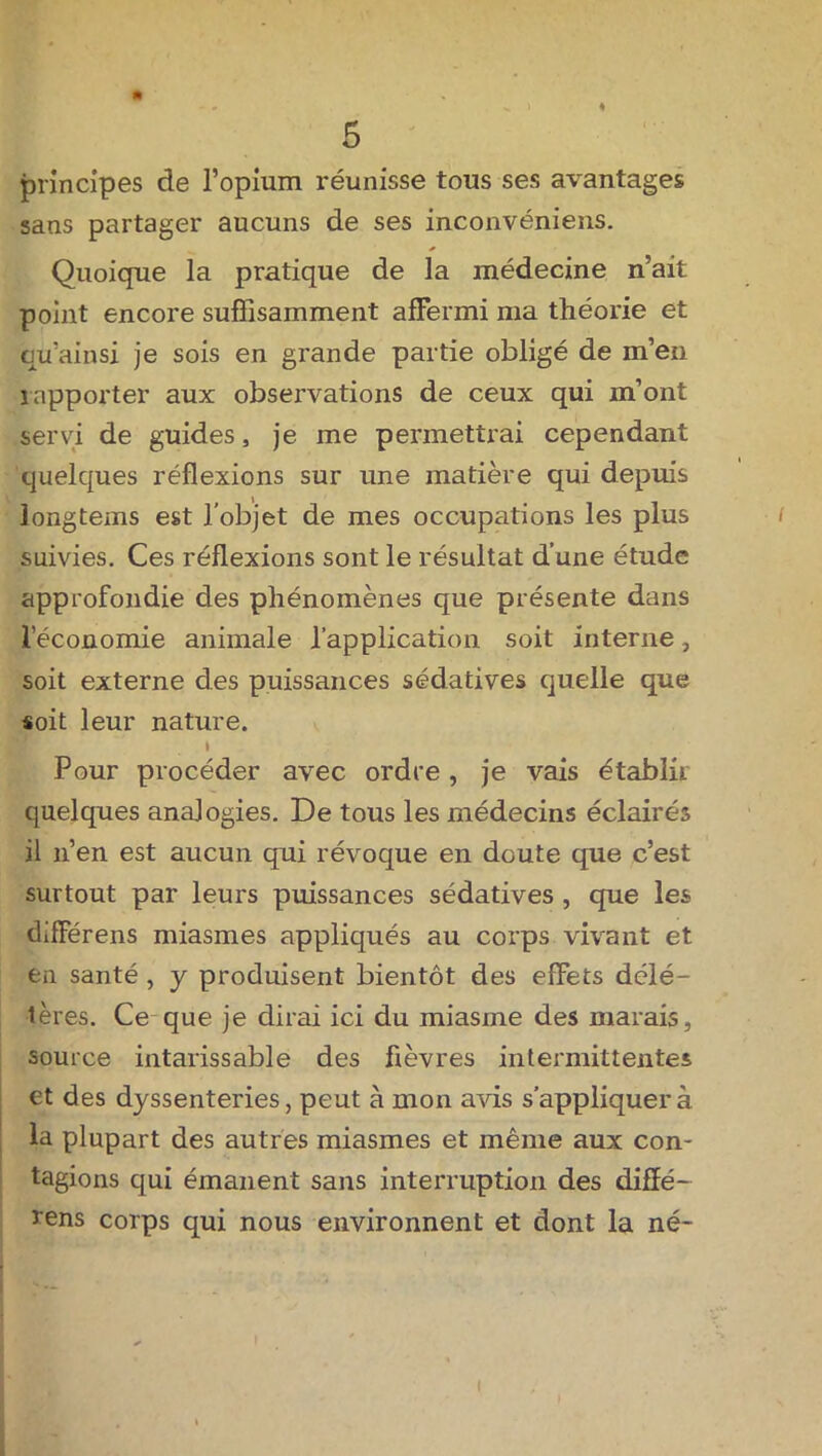 ( • • principes de l’opium réunisse tous ses avantages sans partager aucuns de ses inconvéniens. Quoique la pratique de la médecine n’ait point encore suffisamment affermi ma théorie et qu’ainsi je sois en grande partie obligé de in’en rapporter aux observations de ceux qui m’ont servi de guides, je me permettrai cependant quelques réflexions sur une matière qui depuis longtems est l'objet de mes occupations les plus suivies. Ces réflexions sont le résultat d’une étude approfondie des phénomènes que présente dans l’économie animale l’application soit interne, soit externe des puissances sédatives quelle que soit leur nature. Pour procéder avec ordre, je vais établir quelques analogies. De tous les médecins éclairés il n’en est aucun qui révoque en doute que c’est surtout par leurs puissances sédatives , que les différens miasmes appliqués au corps vivant et en santé , y produisent bientôt des effets délé- tères. Ce que je dirai ici du miasme des marais, source intarissable des fièvres intermittentes et des dyssenteries, peut à mon avis s’appliquera la plupart des autres miasmes et même aux con- tagions qui émanent sans interruption des difïé- rens corps qui nous environnent et dont la né-