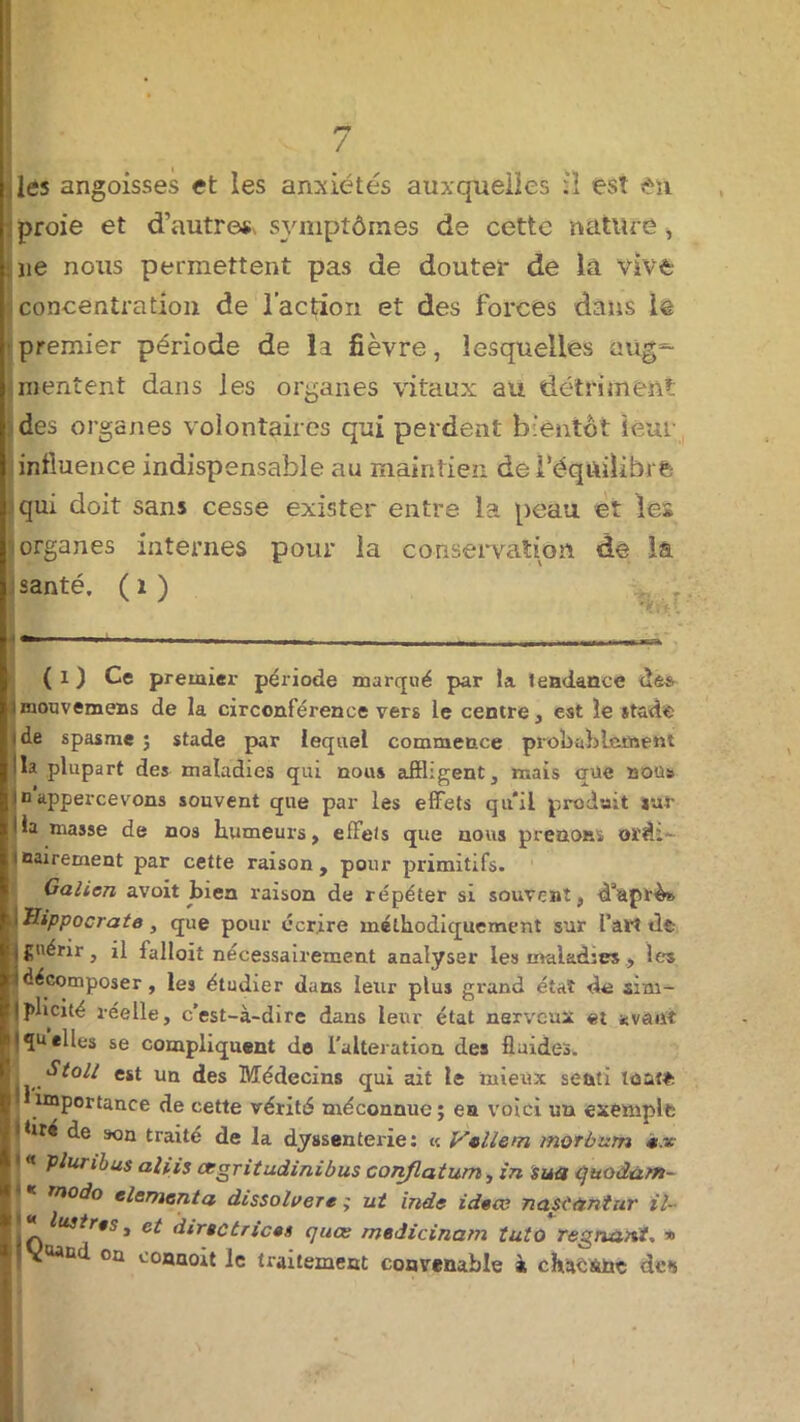 / les angoisses et les anxiétés auxquelles il est en proie et d'autres symptômes de cette nàtlirê, lie nous permettent pas de doutel* de la Vive concentration de l’action et des forces dans le premier période de la fièvre, lesquelles aug^ mentent dans les organes vitaux au détriment des organes volontaires qui perdent bientôt leur influence indispensable au maintien de l’équilibré qui doit sans cesse exister entre la peau et les organes internes pour la conservation de la santé, (1) (l) Ce premier période marqué par la tendance dé* imouvemens de la circonférence vers le centre, est le stade i de spasme ; stade par lequel commence probal)Lement Ha plupart des maladies qui nous affligent, mais qüe non» |io appercevons souvent que par les effets qu’il produit sur lia niasse de nos humeurs, effets que nous prenons ord- inairement par cette raison, pour primitifs. Galien avoit bien raison de répéter si souvent, fflaprès l Hippocrate , que pour écrire méthodiquement sur l'art dt- ijgnenr, il falloir nécessairement analyser les maladies, les idécomposer , les étudier dans leur plus grand état de sim- iplicité réelle, c’est-à-dire dans leur état nerveux et *vant iquelleS se compliquent de l'alteration des fluides. j est un des Médecins qui ait le mieux senti tout* importance de cette vérité méconnue; ea voici un exemple • flré de son traité de la dyssenterie: « Vcllem morbum «.« * * Paribas aliis cegritudinibus conflatum, în sua cjttodàffi- rnodo elementa dissoluere ; ut Inde ideœ nasCtintur il- ‘ e* directrices quœ medicinam tuto régnant, » JV^oaucl on connoit le traitement convenable à chaêàüç de*