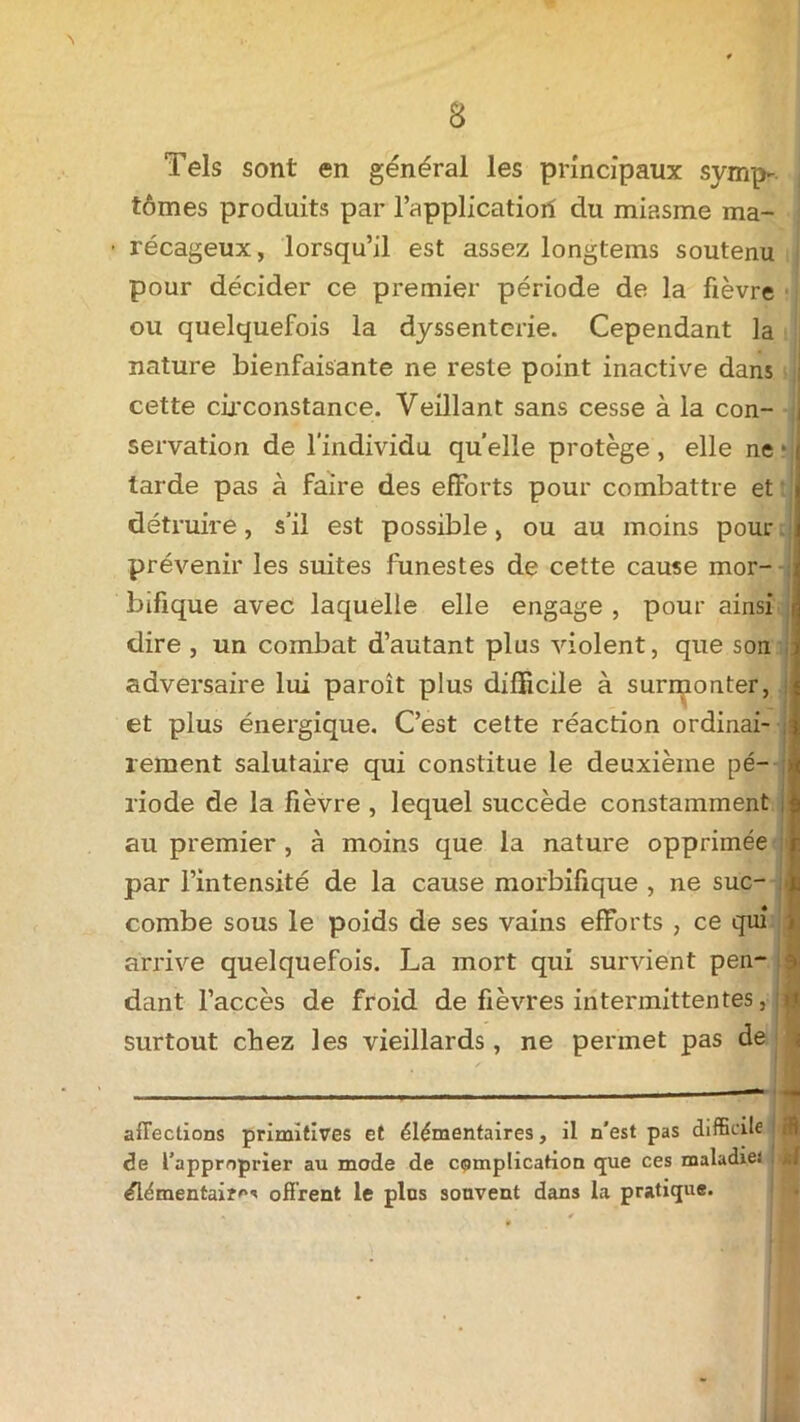 Tels sont en général les principaux symp- j tômes produits par l’applicatioii du miasme ma- récageux, lorsqu’il est assez longtems soutenu pour décider ce premier période de la fièvre ou quelquefois la dyssenterie. Cependant la nature bienfaisante ne reste point inactive dans cette circonstance. Veillant sans cesse à la con- servation de l'individu quelle protège , elle ne ■ larde pas à faire des efforts pour combattre et détruire, s’il est possible, ou au moins pour prévenir les suites funestes de cette cause mor- bifique avec laquelle elle engage , pour ainsi | dire , un combat d’autant plus violent, que son adversaire lui paroît plus difficile à surmonter, et plus énergique. C’est cette réaction ordinai- rement salutaire qui constitue le deuxième pé- riode de la fièvre , lequel succède constamment au premier , à moins que la nature opprimée par l’intensité de la cause morbifique , ne suc- combe sous le poids de ses vains efForts , ce qui arrive quelquefois. La mort qui survient pen- dant l’accès de froid de fièvres intermittentes, surtout chez les vieillards, ne permet pas de affections primitives et élémentaires, il n'est pas difficile de l’approprier au mode de complication que ces maladies élémentaire offrent le plus souvent dans la pratique.