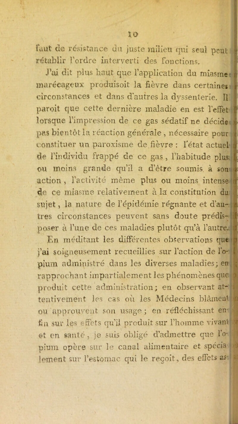 Î0 faut de résistance du juste milieu qui seul peut rétablir l'ordre interverti des fonctions. J’ai dit plus haut que l’application du miasme- marécageux produisoit la fièvre dans certaines circonstances et dans d'autres la dj'ssenterie. Il paroit que cette dernière maladie en est l'effet lorsque l’impression de ce gas sédatif ne décide; pas bientôt la réaction générale , nécessaire pour constituer un paroxisme de fièvre : letat actuel de l’individu frappé de ce gas, l’habitude plus ou moins grande qu’il a d’être soumis à son action , l'activité même plus ou moins intense i de ce miasme relativement à la constitution du sujet, la nature de l’épidémie régnante et d'au- tres circonstances peuvent sans doute prédis- poser à l’une de ces maladies plutôt qu’à l’autre. En méditant les différentes observations que j’ai soigneusement recueillies sur l’action de l'o- pium administré dans les diverses maladies; en rapprochant impartialement les phénomènes que produit cette administration; en observant at- tentivement les cas où les Médecins blàmeut ou approuvent son usage; en réfléchissant en- fin sur les effets qu'il produit sur l’homme vivant et en santé, je suis obligé d’admettre que l’o* ; pium opère sur le canal alimentaire et spécia- j lement sur l’estomac qui le reçoit, des effets as !