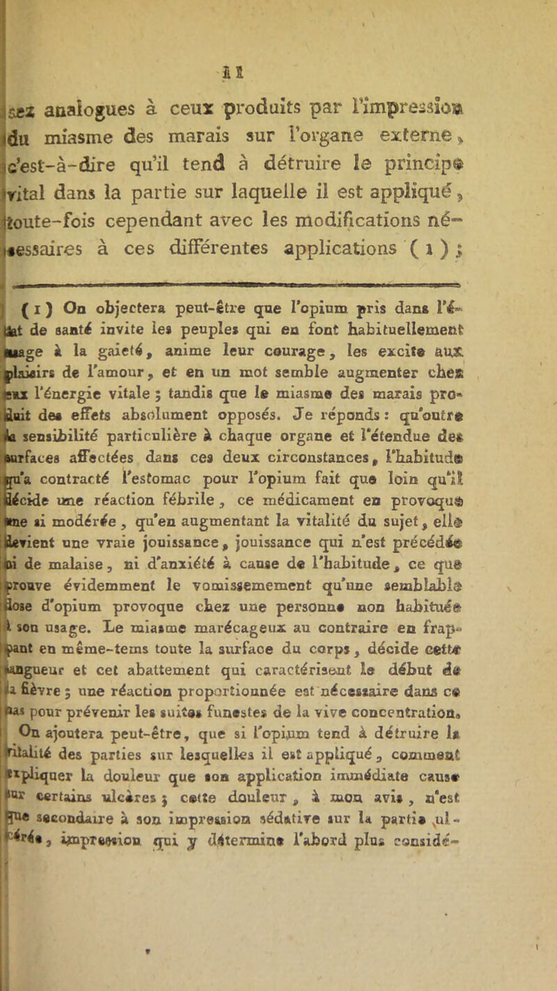 5£Z analogues à ceux produits par Fimpressioa du miasme des marais sur l’organe externe » Ic’est-à-dire qu’il tend à détruire le princip© vital dans la partie sur laquelle il est appliqué, toute-fois cependant avec les modifications né- tessaires à ces différentes applications ( i ) ; ( I ) On objectera peut-être que l’opium pris dans !’&• tfet de santé invite les peuple* qui en font habituellement mage à la gaieté, anime leur courage, les excit® aux. çlaiairs de l'amour, et en un mot semble augmenter chea femx l'énergie vitale ; tandis que le miasme des marais pro« finit de* effets absolument opposés. Je réponds: qu’outre <ki sensibilité particulière à chaque organe et l’étendue de* surfaces affectées dans ces deux circonstances, l’habitude qu'a contracté l’estomac pour l’opium fait que loin qu’il fiécide une réaction fébrile , ce médicament en provoqua éne si modérée , qu’en augmentant la vitalité du sujet, eli® devient une vraie jouissance, jouissance qui n’est précédée oi de malaise, ni d'anxiété à cause de l'habitude, ce qua I (prouve évidemment le vomissemement qu’une semblable ifiose d'opium provoque chez une personn® non habituée l son usage. Le miasme marécageux au contraire en frap- pant en même-tems toute la surfaoe du corps, décide cette Wngueur et cet abattement qui caractérisent le début d« fi fièvre ; une réaction proportionnée est nécestaire dams ce Pas pour prévenir les suite» funestes de la vive concentration,» On ajoutera peut-être, que si l’opium tend à détruire 1* Itilalité des parties sur lesquelles il est appliqué , comment i appliquer la douleur que son application immédiate caus® !>w certains ulcères j cette douleur, 4 mon avi* , n’est secondaire à son impression sédative sur la parti* xul-> • éré», impression qui y détermina l'abord plus considc-