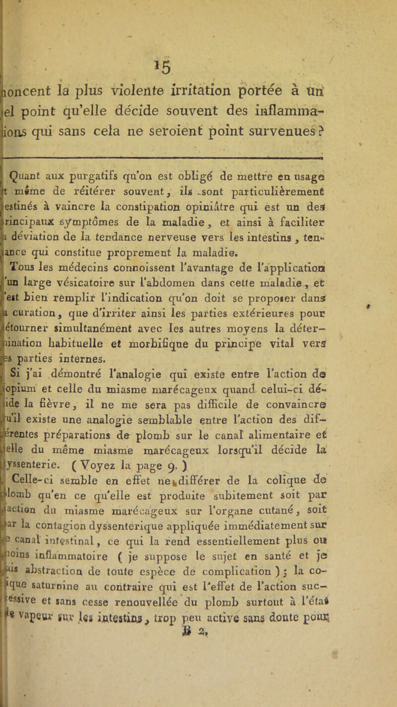 îoncent la plus violente irritation portée à trn el point qu’elle décide souvent des inflamma- ions qui sans cela ne seroient point survenues ? Quant aux purgatifs qu’on est obligé de mettre en usage t même de réitérer souvent, ils-sont particulièrement estinés à vaincre la constipation opiniâtre qui est un des rincipaux symptômes de la maladie, et ainsi à faciliter i déviation de la tendance nerveuse vers les intestins , ten- ance qui constitue proprement la maladie. Tous les médecins connoissent l’avantage de l’application 'un large vésicatoire sur L’abdomen dans cette maladie, et ’e*t bien remplir l’indication qu’on doit se proposer dans i curation, que d'irriter ainsi les parties extérieures pour étourner simultanément avec les autres moyens la déter- mination habituelle et morbifique du principe vital vers |bs parties internes. Si j’ ai démontré l’analogie qui existe entre l’action do opium et celle du miasme marécageux quand celui-ci dé- ide la fièvre, il ne me sera pas difficile de convaincre il existe une analogie semblable entre l’action des dif- srentes préparations de plomb sur le canal alimentaire et telle du même miasme marécageux lorsqu’il décide la jyssenterie. ( Voyez la page 9. ) i Celle -ci semble en effet ne^différer de la colique de [Uomb qu’en ce qu'elle est produite subitement soit par [taclion du miasme marécageux sur l’organe cutané, soit far la contagion dyssentei’ique appliquée immédiatement sur je canal intestinal, ce qui la rend essentiellement plus ou itioins inflammatoire ( je suppose le sujet en santé et je i*u* abstraction de toute espèce de complication ) ; la co- lique saturnine au contraire qui est l'effet de l’action suc- cessive et sans cesse renouvellée du plomb surtout à l’étai de vapeur sur les intestins , trop peu active sans doute pour, ï* a.