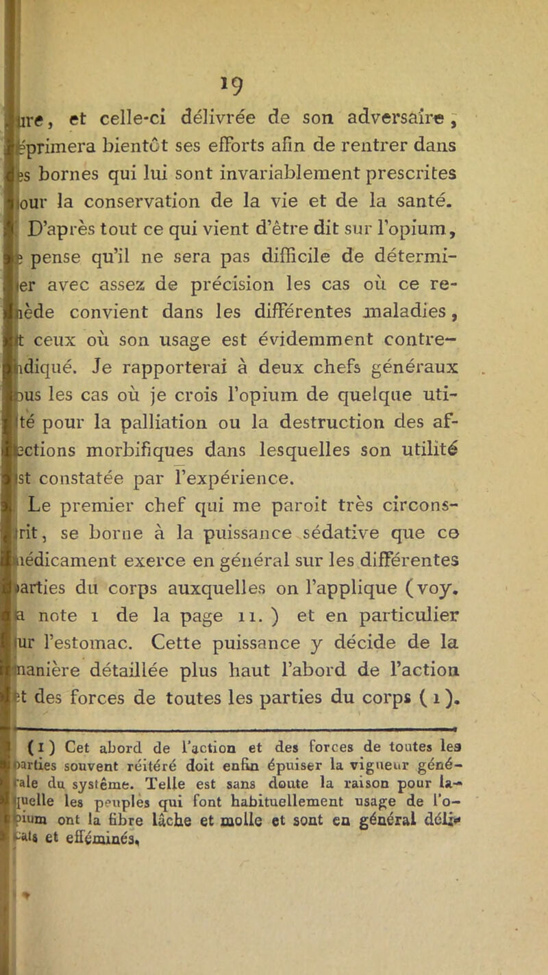 jirtf, et celle-ci délivrée de son adversaire, Eprimera bientôt ses efforts afin de rentrer dans es bornes qui lui sont invariablement prescrites iour la conservation de la vie et de la santé. D’après tout ce qui vient d’être dit sur l’opium, fe pense qu’il ne sera pas difficile de détermi- ner avec assez de précision les cas où ce re- ède convient dans les différentes jnaladies, ceux où son usage est évidemment contre- diqué. Je rapporterai à deux chefs généraux us les cas où je crois l’opium de quelque uti- té pour la palliation ou la destruction des af- ctions morbifiques dans lesquelles son utilité st constatée par l’expérience. Le premier chef qui me paroit très circons- trit, se borne à la puissance sédative que ce liédicament exerce en général sur les différentes aarties du corps auxquelles on l’applique (voy. la note 1 de la page n. ) et en particulier ^r l’estomac. Cette puissance y décide de la anière détaillée plus haut l’abord de l’action des forces de toutes les parties du corps ( 1 ). ( I ) Cet abord de l’action et des forces de toutes les Dardes souvent réitéré doit enfin épuiser la vigueur géné- Kale du système. Telle est sans doute la raison pour ta- uelle les peuples qui font habituellement usage de l’o- 'ium ont la fibre lâche et molle et sont en général déli* tais et efféminés,