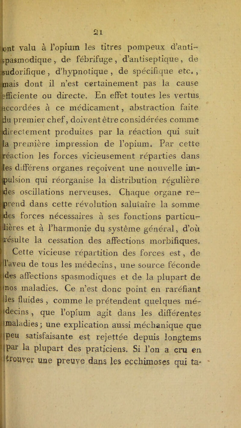 ai Itont valu à l’opium les titres pompeux d’anti- ispasmodique , de fébrifuge , d’antiseptique, de [sudorifique, d’hypnotique , de spécifique etc*, mais dont il n’est certainement pas la cause efficiente ou directe. En effet toutes les vertus accordées à ce médicament, abstraction faite Mu premier chef, doivent être considérées comme (directement produites par la réaction qui suit |a première impression de l’opium* Par cette réaction les forces vicieusement réparties dans fies différons organes reçoivent une nouvelle im- jpulsion qui réorganise la distribution régulière «des oscillations nerveuses. Chaque organe re- ■ prend dans cette révolution salutaire la somme Ijdes forces nécessaires à ses fonctions particu- lières et à l’harmonie du système général, d’où «résulte la cessation des affections morbifiques. Cette vicieuse répartition des forces est, de |ll’aveu de tous les médecins, une source féconde hdes affections spasmodiques et de la plupart de iinos maladies. Ce n’est donc point en raréfiant Iles fluides , comme le prétendent quelques mé- pdecins, que l’opium agit dans les différentes ^maladies; une explication aussi méchanique que qpeu satisfaisante est rejettée depuis longtems ’ipar la plupart des praticiens. Si l’on a cru en ptrouver une preuve dans les eçchimoses qui ta- *