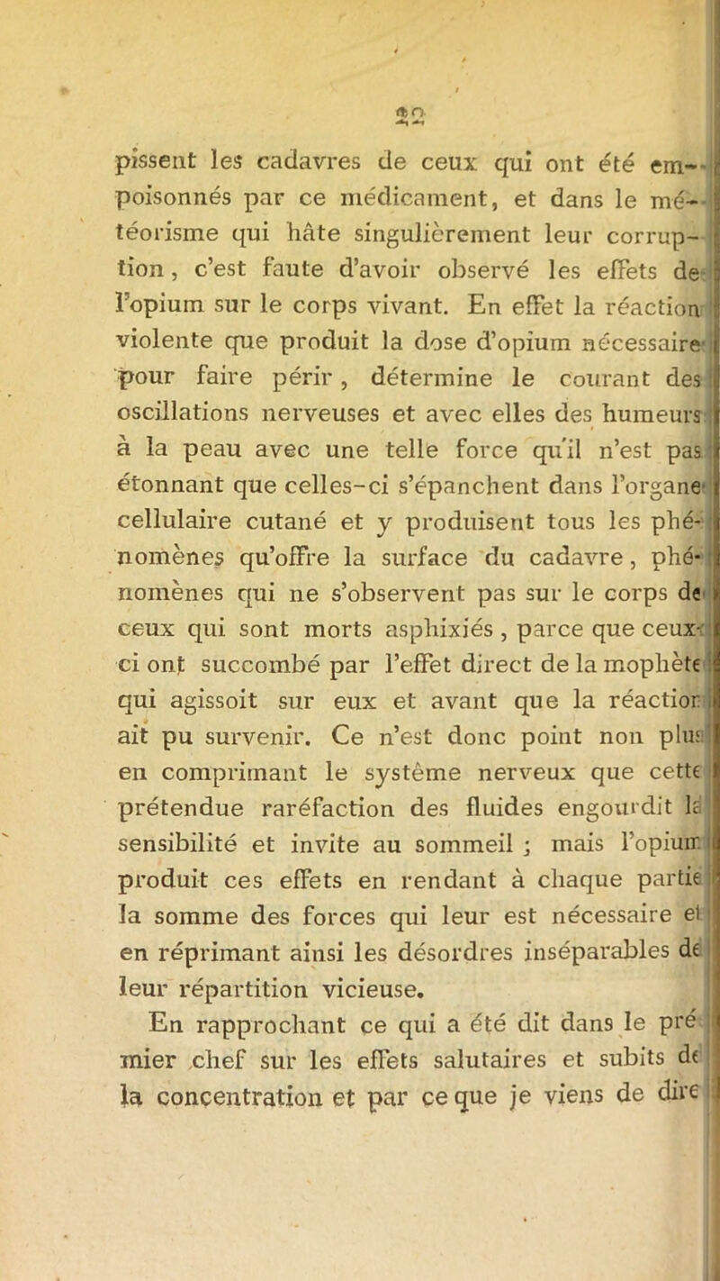 <*>n pissent les cadavres de ceux qui ont été em- poisonnés par ce médicament, et dans le mé- téorisme qui hâte singulièrement leur corrup- tion , c’est faute d’avoir observé les effets de Fopium sur le corps vivant. En effet la réaction violente que produit la dose d’opium nécessaire1 i pour faire périr, détermine le courant des oscillations nerveuses et avec elles des humeurs à la peau avec une telle force qu'il n’est pas étonnant que celles-ci s’épanchent dans l’organe cellulaire cutané et y produisent tous les phé- nomènes qu’offre la surface du cadavre, phé-j nomènes qui ne s’observent pas sur le corps de ceux qui sont morts asphixiés, parce que ceux-: ci ont succombé par l’effet direct de la mophète qui agissoit sur eux et avant que la réactior ait pu survenir. Ce n’est donc point non plus: en comprimant le système nerveux que cette prétendue raréfaction des fluides engourdit là sensibilité et invite au sommeil ; mais l’opiuir. produit ces effets en rendant à chaque partie la somme des forces qui leur est nécessaire et en réprimant ainsi les désordres inséparables de leur répartition vicieuse. En rapprochant ce qui a été dit dans le pré ; mier chef sur les effets salutaires et subits de la concentration et par ce que je viens de dire 11