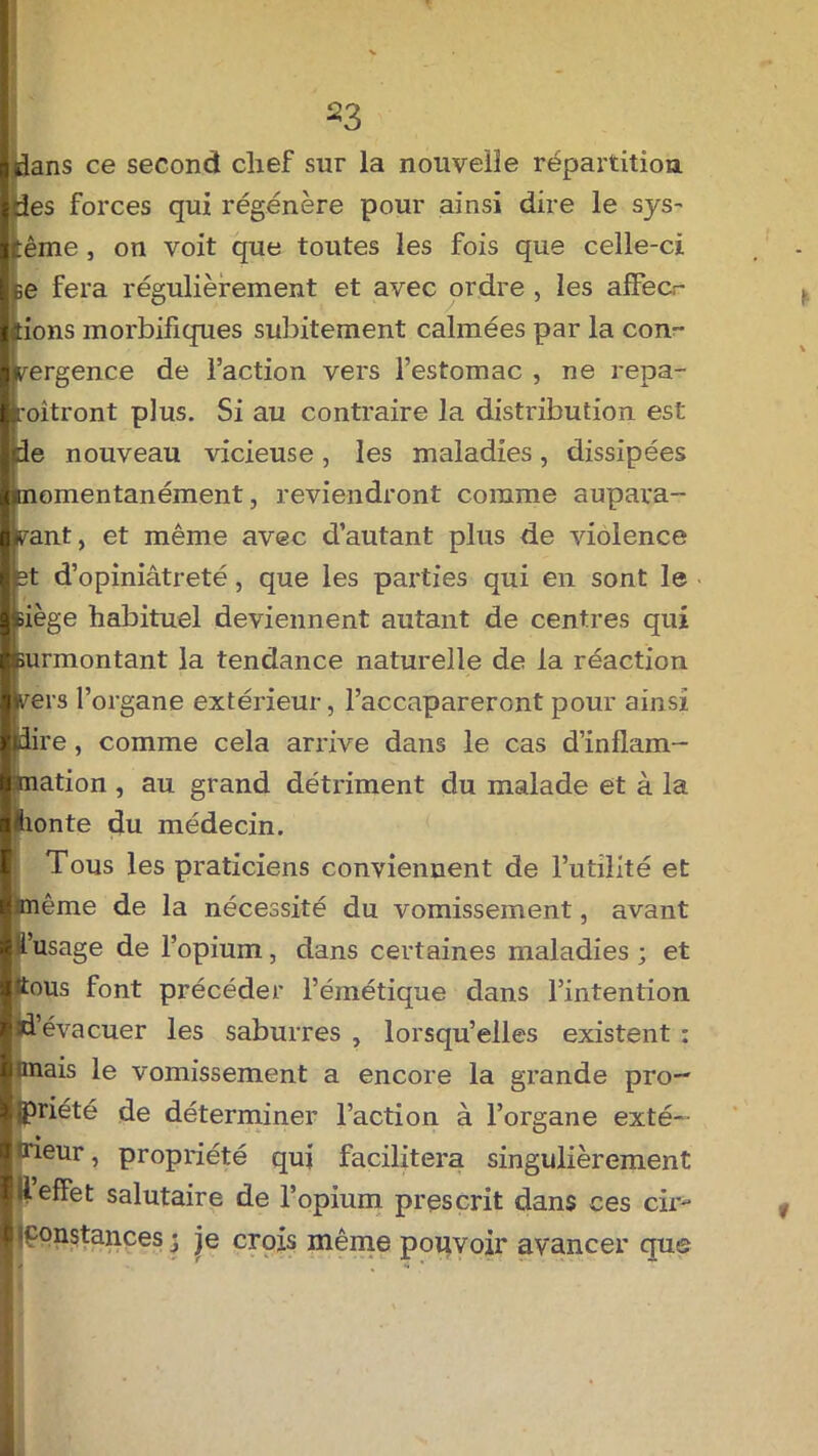 ^3 ■ dans ce second chef sur la nouvelle répartition ides forces qui régénère pour ainsi dire le sys- tème , on voit que toutes les fois que celle-ci |fce fera régulièrement et avec ordre , les afFecr liions morbifiques subitement calmées par la con- llvergence de l’action vers l’estomac , ne repa- Iroîtront plus. Si au contraire la distribution est Ijde nouveau vicieuse, les maladies, dissipées Imomentanément, reviendront comme aupara- vant, et même avec d’autant plus de violence ■ et d’opiniâtreté, que les parties qui en sont le ■siège habituel deviennent autant de centres qui leurmontant la tendance naturelle de la réaction llvers l’organe extérieur, l’accapareront pour ainsi ■pire, comme cela arrive dans le cas d’inflam- mation , au grand détriment du malade et à la fhonte du médecin. Tous les praticiens conviennent de l’utilité et ■l ■Unième de la nécessité du vomissement, avant |R’usage de l’opium, dans certaines maladies ; et ttous font précéder l’émétique dans l’intention td’évacuer les saburres , lorsqu’elles existent : unais le vomissement a encore la grande pro- priété de déterminer l’action à l’organe exté- tneur, propriété qui facilitera singulièrement 11 effet salutaire de l’opium prescrit dans ces cir- constances • je crois même pouvoir avancer que