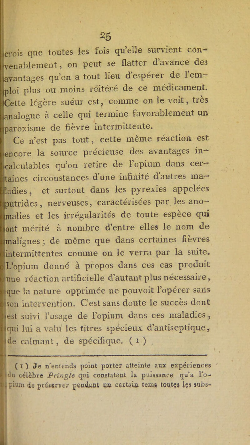 crois que toutes les fois qu’elle survient con- venablement, on peut se flatter d’avance de3 avantages qu’on a tout lieu d’espérer de l’em- ploi plus ou moins réitéré de ce médicament. ;Cette légère sueur est, comme on le voit, très Analogue à celle qui termine favorablement un jjiparoxisme de fievre intermittente. Ce n’est pas tout, cette même réaction est [encore la source précieuse des avantages in- ^calculables qu’on retire de l’opium dans cer- taines circonstances d'une infinité d autres ma- ladies, et surtout dans les pyrexies appelées jjputrides, nerveuses, caractérisées par les ano- malies et les irrégularités de toute espèce qui ont mérité à nombre d’entre elles le nom de malignes; de même que dans certaines fièvres intermittentes comme on le verra par la suite. L’opium donné à propos dans ces cas produit une réaction artificielle d’autant plus nécessaire, que la nature opprimée ne pouvoit l’opérer sans Lon intervention. C'est sans doute le succès dont •est suivi l’usage de l’opium dans ces maladies , «qui lui a valu les titres spécieux d’antiseptique, ide calmant, de spécifique. ( 1 ) • • ( i ) Je n'entends point porter atteinte aux expériences Il du célèbre Pringle qui constatent la puissance qu’a l'o- ipium de préserver pendant un certain tem» toute» les subs-