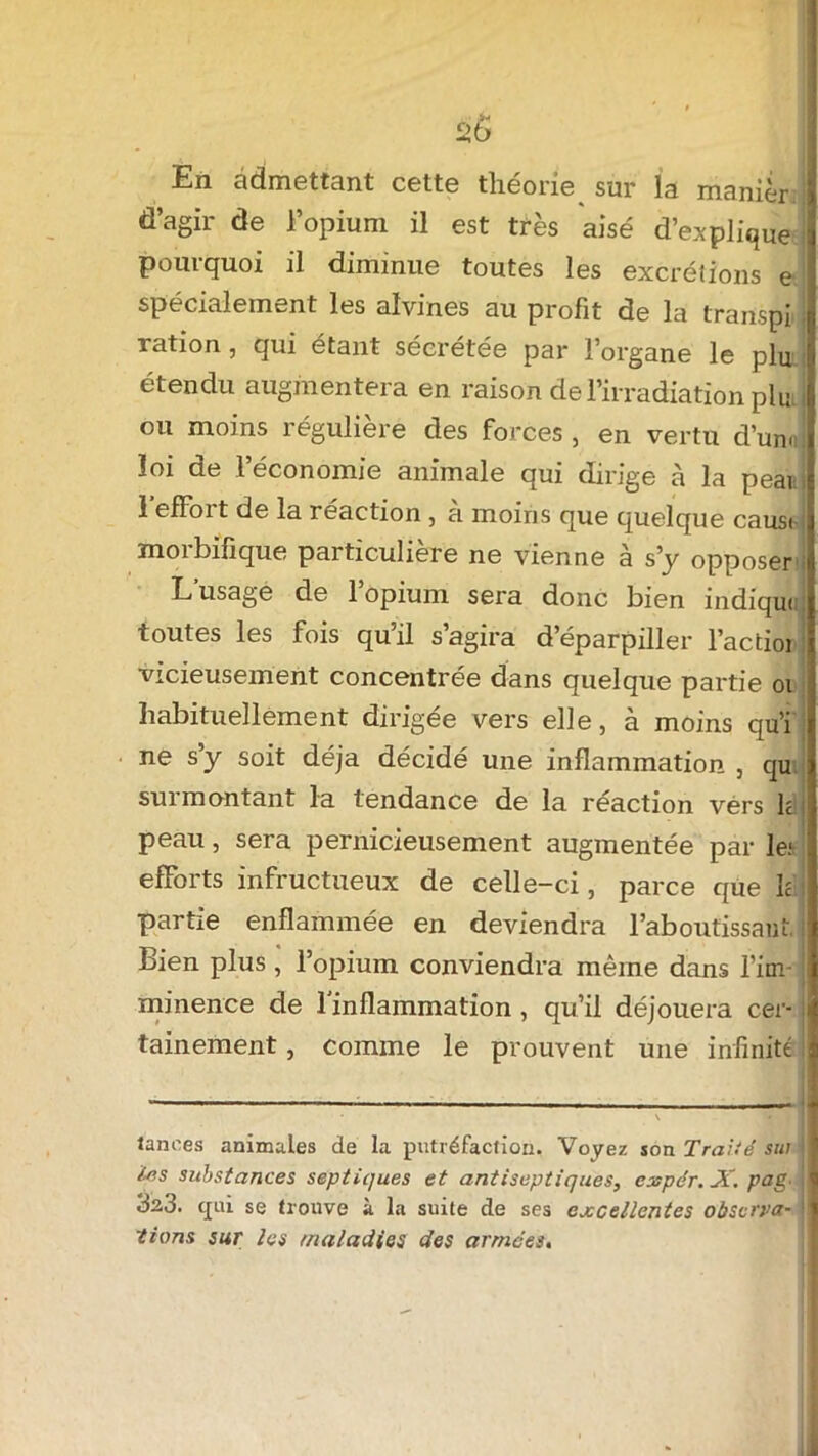 En admettant cette théorie sur la manièr d’agir de l’opium il est très aisé M’explique pourquoi il diminue toutes les excrétions e spécialement les aïvines au profit de la transpi ; ration , qui étant sécrétée par l’organe le plu étendu augmentera en raison de l’irradiation pim ou moins régulière des forces, en vertu d’unoj loi de l’économie animale qui dirige à la pear 1 efFort de la réaction, à moins que quelque causi morbifique particulière ne vienne à s’y opposer L’usage de l’opium sera donc bien indiqua toutes les fois qu’il s’agira d’éparpiller l’actioi vicieusement concentrée dans quelque partie oi habituellement dirigée vers elle, à moins qu’i ne s’y soit déjà décidé une inflammation , qu surmontant la tendance de la réaction vers h peau, sera pernicieusement augmentée par le; efforts infructueux de celle-ci, parce que h partie enflammée en deviendra l’aboutissant.I Bien plus , l’opium conviendra même dans l’im-! minence de l'inflammation , qu’il déjouera cer- j tainement, comme le prouvent une infinité ! lances animales de la putréfaction. Voyez son Traité sut les substances septiques et antiseptiques, cxpér. X. pag. 32,3. qui se trouve à la suite de ses excellentes observa- tions sur les /Maladies des armées.
