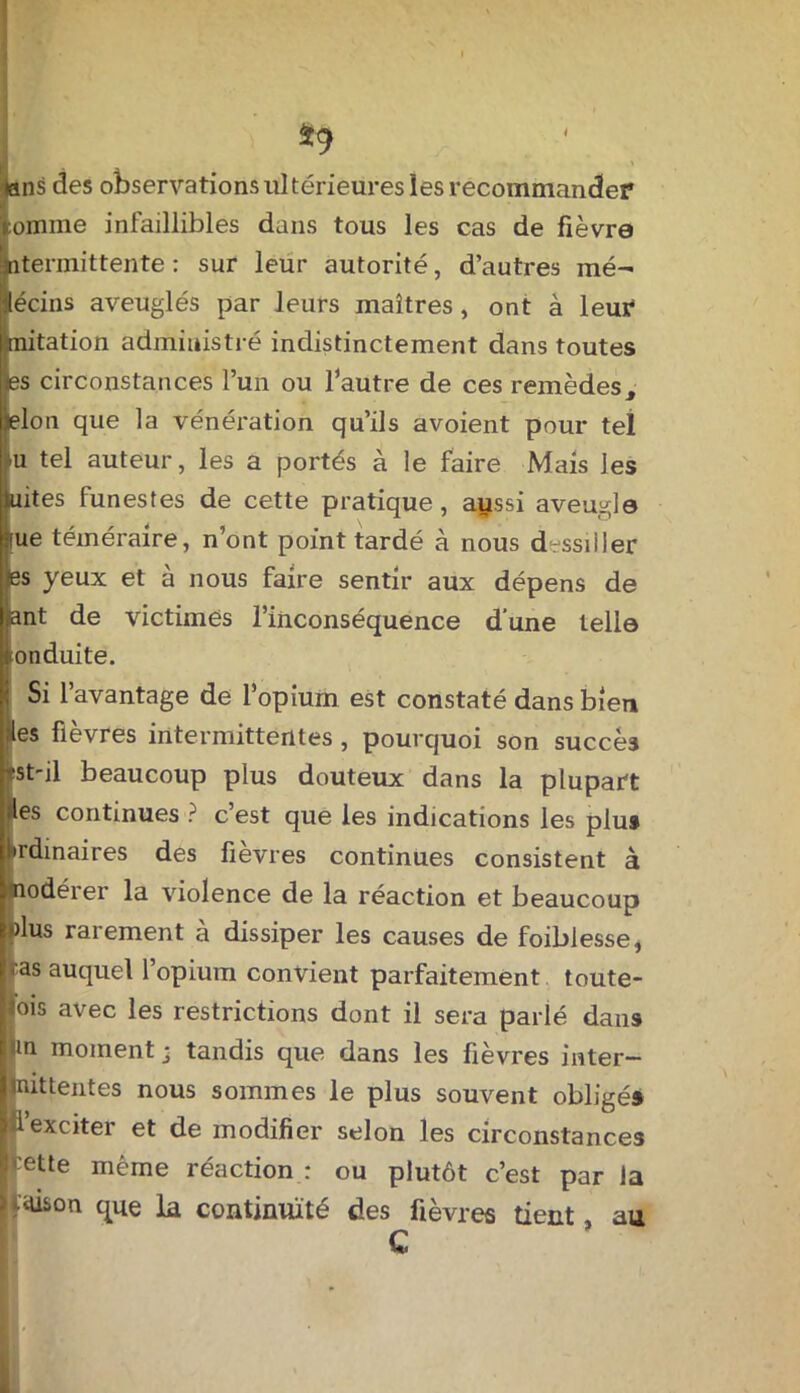 *9 tans des observations ultérieures les recommander :omine infaillibles dans tous les cas de fièvre intermittente : sur leur autorité, d’autres mé- jlécins aveuglés par leurs maîtres, ont à leur Imitation administré indistinctement dans toutes es circonstances l’un ou l’autre de ces remèdest Mo11 que la vénération qu’ils avoient pour tel u tel auteur, les a portés à le faire Mais les juites funestes de cette pratique , aussi aveugle :iue téméraire, n’ont point tardé à nous dessiller 6s yeux et à nous faire sentir aux dépens de ant de victimes l’inconséquence d’une telle (•onduite. Si l’avantage de l’opium est constaté dans bien es fievres intermittentes , pourquoi son succès tst'il beaucoup plus douteux dans la plupart les continues ? c est que les indications les plu# Ordinaires des fièvres continues consistent à nodérer la violence de la réaction et beaucoup dus rarement à dissiper les causes de foiblesse, -as auquel l’opium convient parfaitement toute- lois avec les restrictions dont il sera parlé dans un moment - tandis que dans les fièvres inter- mittentes nous sommes le plus souvent obligé# fi exciter et de modifier selon les circonstances 1 ette même réaction : ou plutôt c’est par la aüson que la continuité des fièvres tient au