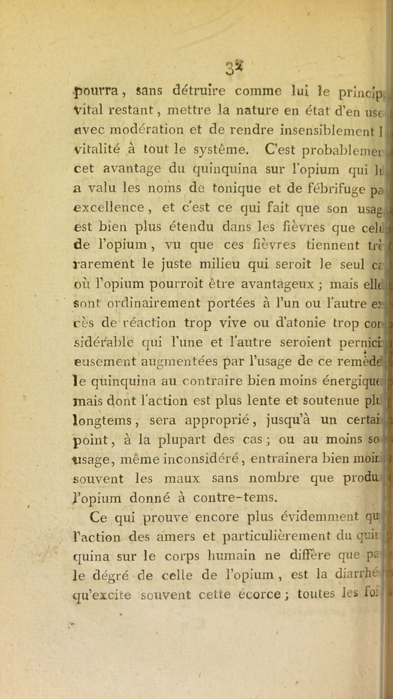 pourra, sans détruire comme lui le principe j Vital restant, mettre la nature en état d’en use uvec modération et de rendre insensiblement ] vitalité à tout le système. C’est probablemer i cet avantage du quinquina sur l’opium qui h a valu les noms de tonique et de fébrifuge pa excellence , et c’est ce qui fait que son usag est bien plus étendu dans les fièvres que celi , de l’opium, vu que ces fièvres tiennent tri rarement le juste milieu qui seroit Je seul ci où l’opium pourroit être avantageux; mais elle sont ordinairement portées à l’un ou l’autre er i cès de réaction trop vive ou d’atonie trop cor sidéfable qui l’une et l’autre seroient pernici eusement augmentées par l’usage de ce remède le quinquina au contraire bien moins énergique mais dont l’action est plus lente et soutenue pli longtems, sera approprié, jusqu’à un certai point, à la plupart des cas ; ou au moins so lisage, même inconsidéré, entrainera bien moir i souvent les maux sans nombre que produ J’opium donné à contre-tems. Ce qui prouve encore plus évidemment qu l’action des amers et particulièrement du quir quina sur le corps humain ne diffère que pa ! le degré cle celle de l’opium , est la diarrhé J qu’excite souvent cette écorce ; toutes les foi