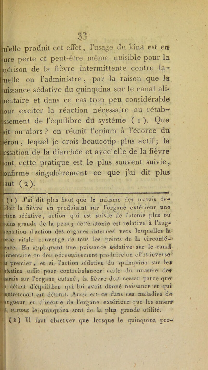 uelle produit cet effet, l’usage du. kina est en ure perte et peut-être même nuisible pour la uérison de la fièvre intermittente contre laq- uelle on l’administre, par la raison que la tiissance sédative du quinquina sur le canal ali- entaire et dans ce cas trop peu considérable our exciter la réaction nécessaire au rétab- ssement de l’équilibre dit système ( 1 ). Que lit-on alors ? on réunit l’opium à l'écorce du lérou , lequel je crois beaucoup plus actif ; la essation de la diarrhée et avec elle de la fièvre jont cette pratique est le plus souvent suivie, onfirme singulièrement ce que j’ai dit plus laut ( 2 ). i ( i ) J’ai dit plus haut que le miasme des marais de- idoit la fièvre en produisant sur l’organe extérieur uns ’ti n sédative, action qui est suivie de l’atome plus ou ioins grande de la peau; cette atonie est relative à l’aug- kentation d’action des organes internes vers lesquelles la arce vitale converge de tous les points de la eirconlé--» cnce. En appliquant une puissance sédative sur le canal limentaire oo doit nécessairement produire un effet inverse lu premier, et si l’action sédative du quinquina sur le* Intestins suffit pour contrebalancer celle du miasme de* parais sur l’organe cutané, la fièvre doit cesser parce quer é défaut d’équilibre qui lui avoit donné naissance et qui tcntrctenoit est détruit. Aussi est-ce dans ces maladies de longueur et d’inertie de l’organe extérieur que les amer* ut. surtout le quinquina sont de la plus grande utilité. (2) 11 faut observer que lorsque le quinquina pro-