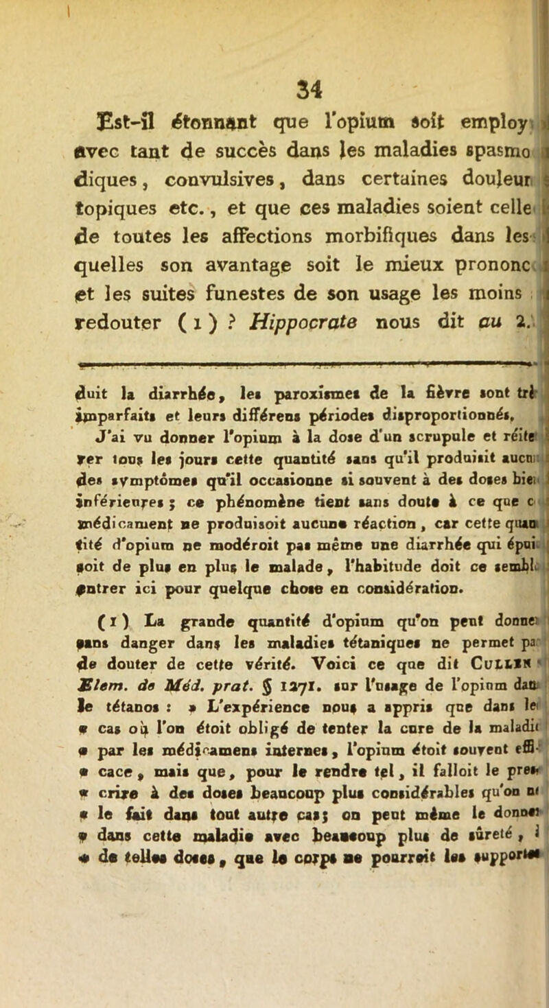 Est-fl étonnant que l'opium «oit employ i| avec tant de succès dans les maladies spasmo j diques, convulsives, dans certaines douleur ; topiques etc., et que ces maladies soient celle ■ de toutes les affections morbifiques dans les 1 quelles son avantage soit le mieux prononc et les suites funestes de son usage les moins redouter ( 1 ) ? Hippocrate nous dit au 2. duit la diarrhée, les paroxismet de la fièvre sont tri âjcnparfaits et leurs différena périodes disproportionnés. J'ai vu donner l'opium à la dose d'un scrupule et réite ter tous les jours cette quantité sans qu'il produisit aucnr de* * symptômes qu'il occasioune si sauvent à des doses biei i inférieures ; ce phénomène tient sans doute à ce que c médicament ne produisoit aucune réaction , car cette quao i tité d'opium ne modéroit pas même une diarrhée qui épui soit de plus en plus le malade , l'habitude doit ce semht fntrer ici pour quelque chose en considération. ( I ) La grande quantité d'opium qu'on peut donne) tans danger dans les maladies tétaniques ne permet pa 4e douter de cette vérité. Voici ce que dit ColllN Elem. do Méd. prat. 5 1271. sur l'usage de l’opinm dan le tétanos : 9 L'expérience nou# a appris que dans 1» • cas o^ l’on étoit obligé de tenter la cure de la maladit • par les médicamens internes , l'opium étoit souvent effi • cace , mais que, pour le rendre tel, il falloit le près? « r.rire à des doses beaucoup plus considérables qu'on ni <s le Cnit dans tout autre cas; on peut même le donosi v dons cette maladie avec beaaeoup plus de sûreté , i <* de telles dotes v que le corps ne pourreit les supports#
