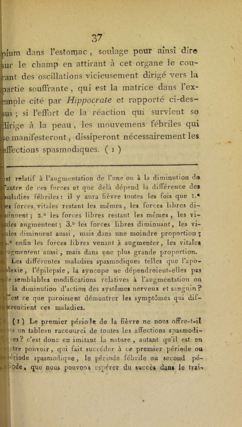 )ium dans l’estomac, soulage pour ainsi dire mi' le champ en attirant à cet organe ie cou- •ant des oscillations vicieusement dirigé vers la >artie souffrante, qui est la matrice dans l’ex- ;mple cité par Hippocrate et rapporté ci-des- ;us j si l’effort de la réaction qui survient se linge à la peau , les mouvemens fébriles qui se manifesteront, dissiperont nécessairement les iffections spasmodiques. ( i ) Ut relatif à l'augmentation de Tune ou à la diminution da autre de ces forces et que delà dépend la différence des ualadies fébriles: il y aura fièvre toutes les fois que 1.* ïi forces, vitales restant les mêmes, les forces libres di- linuent ; 2.° les forces libres restant les mêmes , les vi- lles augmentent; 3.° les forces libres diminuant, les vi- lles diminuent aussi , mais dans une moindre proportion ; t.° enfin les forces libres venant à augmenter, les vitale# fugmentent aussi, mais dans une plus grande proportion. Les différentes maladies spasmodiques telles que l’apo- ilexie, l’épilepsie, la syncope ne dépendroient-elles pas lie semblables modifications relatives à l’augmentation on la diminution d’action des systèmes nerveux et sanguin? l’est ce que paroissent démontrer les symptômes qui dif- erencient ces maladies, (ï) Le premier périole de la fièvre ne nous offre-t-il ■•s un tableau raccourci de toutes les affections spasmodi- •es? c’pst donc en imitant la nature, autant qu'il est en jotre pouvoir, qui fait succéder à ce premier période ou période spasmodique, le période fébrile ou second pé- ;ode, que nous pouvons espérer du succès dan# le tr»i<i