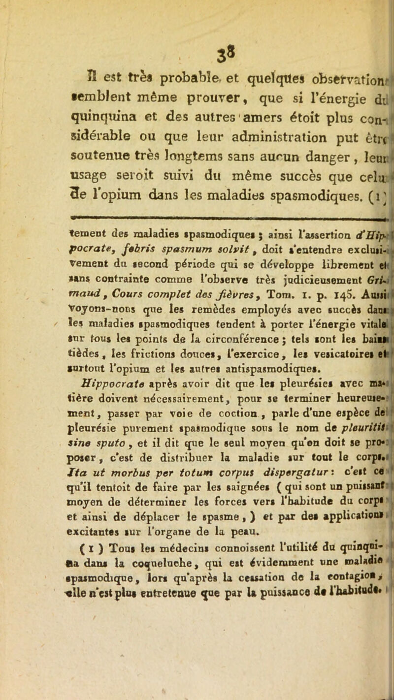 3* ÎI est trèa probable, et queïqttes observation ■emblent même prouver, que si l’énergie di quinquina et des autres amers étoit plus con- sidérable ou que leur administration put être soutenue très longtems sans aumn danger , leui usage seroit suivi du même succès que celu. * 3e l'opium dans les maladies spasmodiques. (1] tement des maladies spasmodiques; ainsi l’assertion <fHip-\ pocrate, Jebris spasmum solvit , doit s’entendre exclusi- vement du second période qui se développe librement el sans contrainte comme l’observe très judicieusement Gri» maud , Cours complet des Jièvres, Tom. I. p. 145. Ausii Voyons-nous que les remèdes employés avec succès dam les maladies spasmodiques tendent à porter l’énergie vitale Sur fous les points de la circonférence ; tels sont les bail» tièdes, les frictions douces, l’exercice, les vésicatoires el surtout l’opium et les autres antispasmodiques. Hippocrate après avoir dit que les pleurésies avec ma* tière doivent nécessairement, pour se terminer heureuie* ment, passer par voie de coction , parle d’une espèce de pleurésie purement spasmodique sous le nom de pleuritii sine sputo, et il dit que le seul moyen qu’on doit se pro* poser, c’est de distribuer la maladie sur tout le corps. ïta ut morbus per totum corpus dispergalur : c'est ce qu’il tentoit de faire par les saignées ( qui sont un puissant moyen de déterminer les forces vers l’habitude du corps et ainsi de déplacer le spasme, ) et par des application» excitantes sur l’organe de la peau. ( ï ) Tous les médecins connoissent l’utilité du quinqoi- > Sa dans la coqueluche, qui est évidemment une snaladie spasmodique, lors qu’après la cessation de la eontagioi, -«lie n'est pins entretenue que par la puissance d* l’habitud#*