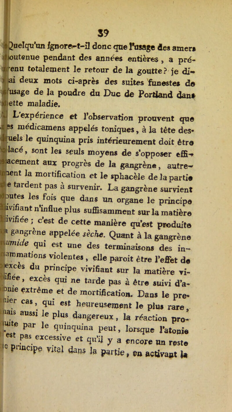 I 39 Quelqu'un fgnore^t-3 donc que l’usage des amer* mtenue pendant des années entières , a pré- enu totalement le retour de la goutte? je di- ai deux mots ci-apres des suites funestes de usage de la poudre du Duc de Porüand dan* ette maladie. L expérience et l’observation prouvent que “J 5S niédicamens appelés toniques, à la tête des- quels le quinquina pris intérieurement doit être l'iacé > sont les seuls moyens de s’opposer effi-> acement aux progrès de la gangrène, autre- ment la mortification et le sphacèle de la parti* I e tardent pas à survenir. La gangrène survient Brutes les fois que dans un organe le principe ■ivifiant n’influe plus suffisamment sur la matière liavifiee ; c’est de cette manière qu’est produite « gangrène appelée sèche. Quant à la gangrène umu e qui est une des terminaisons des in- aromations violentes , elle paroit être l’effet de aiexces du principe vivifiant sur la matière vi- ee, excès qui ne tarde pas à être suivi d’a- 1 Dme *xtréme et de mortification. Dans le pre- I ier cas, qui est heureusement le plu» rare PT 3USsi le Plus dangereux, la réaction pro- duite par le quinquina peut, lorsque l’atopie est pas excessive et qu’a y a encore un reste jpe vital dans ja partie, en activant U