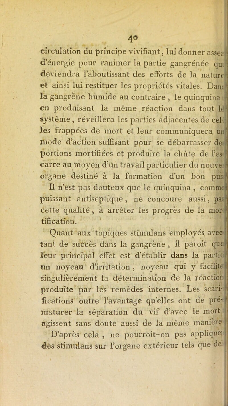 4° circulation du principe vivifiant, lui donner asse; j| d’énergie pour ranimer la partie gangrenée qu deviendra l’aboutissant des efforts de la natun et ainsi lui restituer les propriétés vitales. Dan: la gangrène humide au contraire , le quinquina en produisant la même réaction dans tout h système, réveillera les parties adjacentes de cel les frappées de mort et leur communiquera ui mode d’action suffisant pour se débarrasser de portions mortifiées et produire la chute de l’es carre au moyen d’un travail particulier du nouve I organe destiné à la formation d’un bon pus5 Il n’est pas douteux que le quinquina , coinmi i puissant antiseptique, ne concoure aussi, pa' cette qualité, à arrêter les progrès de la mor ) tifi cation. Quant aux topiques stimulans employés avec tant de suétès dans la gangrène , il paroit que leur principal effet est d’établir dans la partie tm noyeau d’irritation , noyeau qui y facilite singulièrement la détermination de la réaction ] produite par les remèdes internes. Les scari-1 fications outre l’avantage quelles ont de pré- flj maturer la séparation du vif d’avec le mort ; agissent sans doute aussi de la même manière jj D’après cela, ne pourroit-on pas applique) • des stimulans sur l’organe extérieur tels que de; |