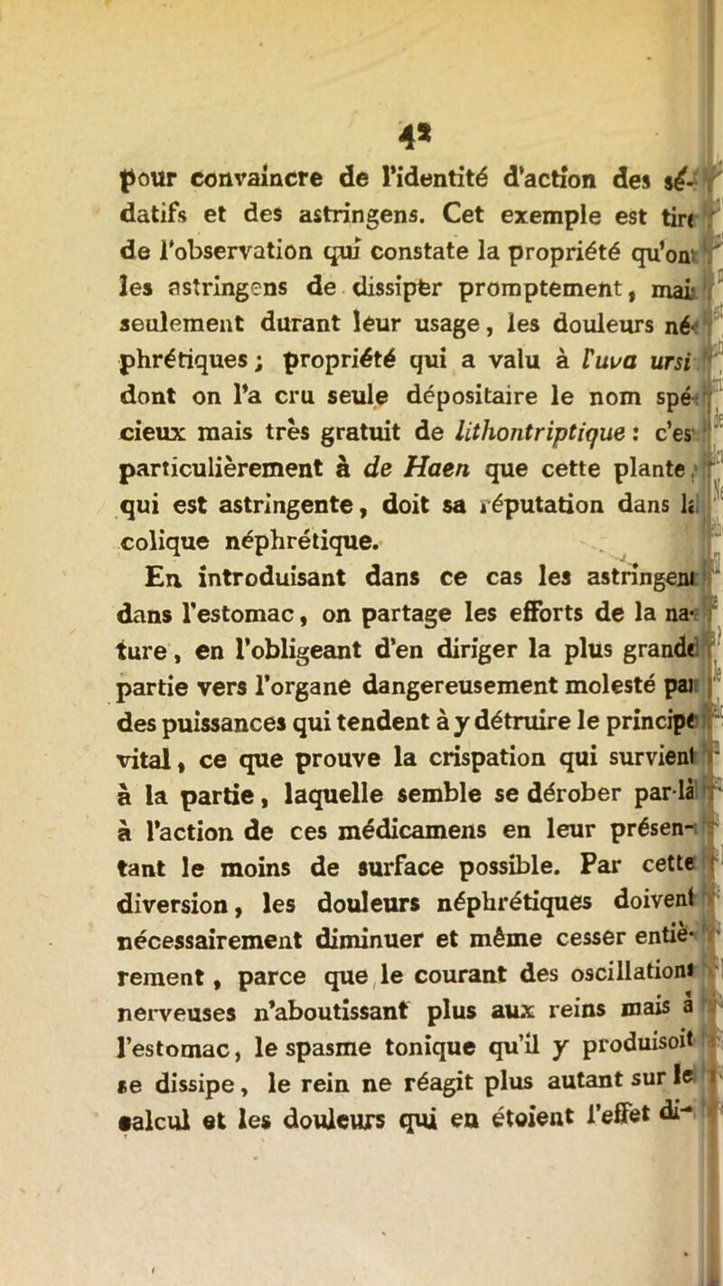 de l'observation qui constate la propriété qu’on seulement durant leur usage, les douleurs né-; phrétiques ; propriété qui a valu à tuva ursi dont on l’a cru seule dépositaire le nom spé cieux mais très gratuit de litliontriptique : c’es' fr particulièrement à de Haen que cette plante, r; qui est astringente, doit sa réputation dans h colique néphrétique. En introduisant dans ce cas les astringent dans l’estomac, on partage les efforts de la na- ture , en l’obligeant d’en diriger la plus grand* partie vers l’organe dangereusement molesté pai des puissances qui tendent à y détruire le principe vital, ce que prouve la crispation qui survient à la partie, laquelle semble se dérober par là à l’action de ces médicamens en leur présen- tant le moins de surface possible. Par cette diversion, les douleurs néphrétiques doivent nécessairement diminuer et même cesser entiè- rement , parce que le courant des oscillation* nerveuses n’aboutissant plus aux reins mais a l’estomac, le spasme tonique qu’il y produisoit se dissipe, le rein ne réagit plus autant sur le •aïeul et les douleurs qui en étaient l’effet di-
