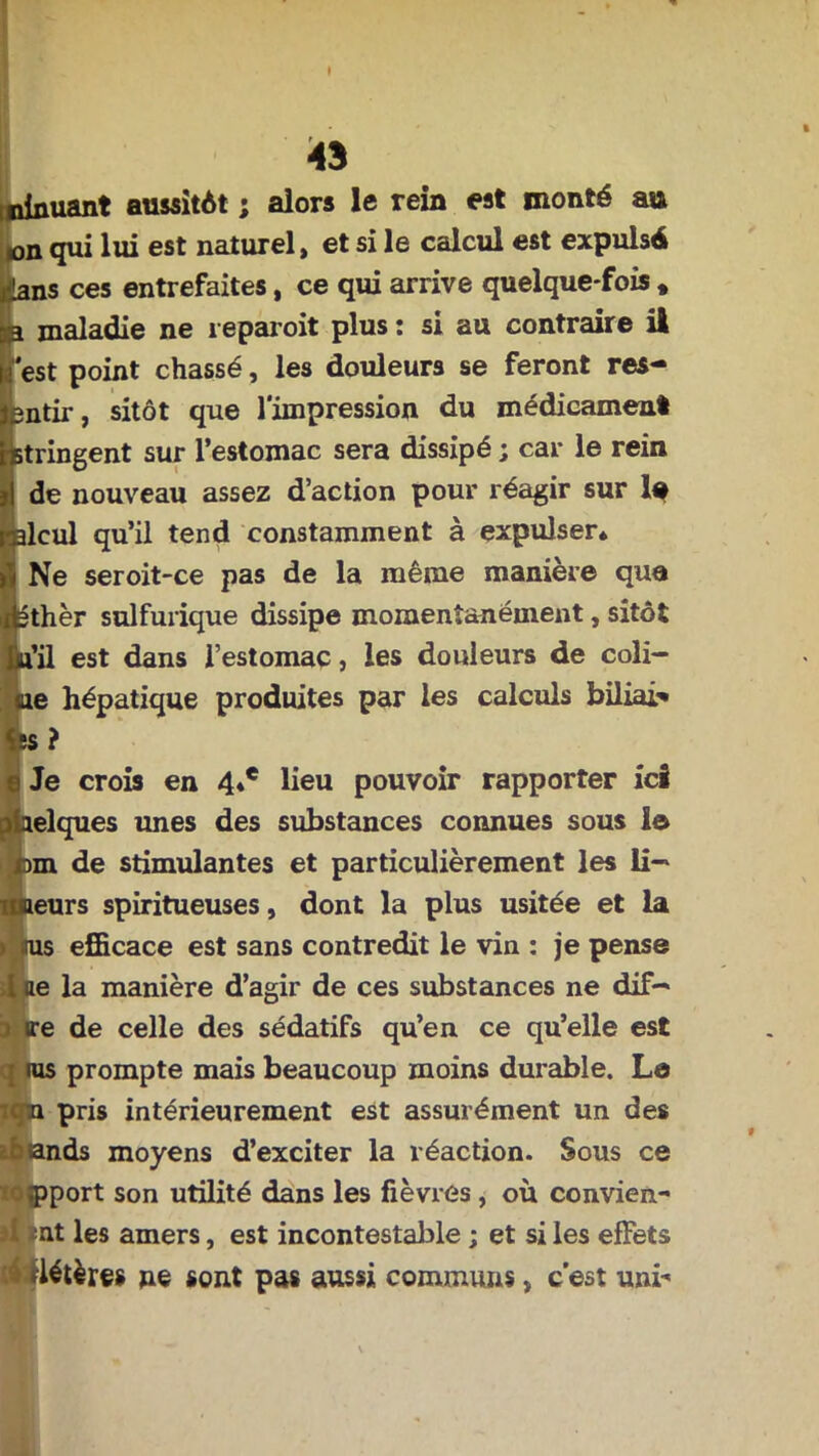ninuant aussitôt ; alors le rein est monté au »on qui lui est naturel, et si le calcul est expulsé .ans ces entrefaites, ce qui arrive quelque-fois » a maladie ne reparoit plus : si au contraire il est point chassé, les douleurs se feront res- întir, sitôt que l'impression du médicament stringent sur l’estomac sera dissipé ; car le rein de nouveau assez d’action pour réagir sur la ilcul qu’il tend constamment à expulser* Ne seroit-ce pas de la même manière que 3thèr sulfurique dissipe momentanément, sitôt a’il est dans l’estomac, les douleurs de coli- tue hépatique produites par les calculs biliai* 5S ? Je crois en 4*e lieu pouvoir rapporter ici aelques unes des substances connues sous le cm de stimulantes et particulièrement les li-* imeurs spiritueuses, dont la plus usitée et la » iras efficace est sans contredit le vin : je pense i ae la manière d’agir de ces substances ne dif— ire de celle des sédatifs qu’en ce qu’elle est ras prompte mais beaucoup moins durable. Le on pris intérieurement est assurément un des btands moyens d’exciter la réaction. Sous ce ( pport son utilité dans les fièvres , où convien.- I nt les amers, est incontestable ; et si les effets *létères ne sont pas aussi communs, c’est uni*