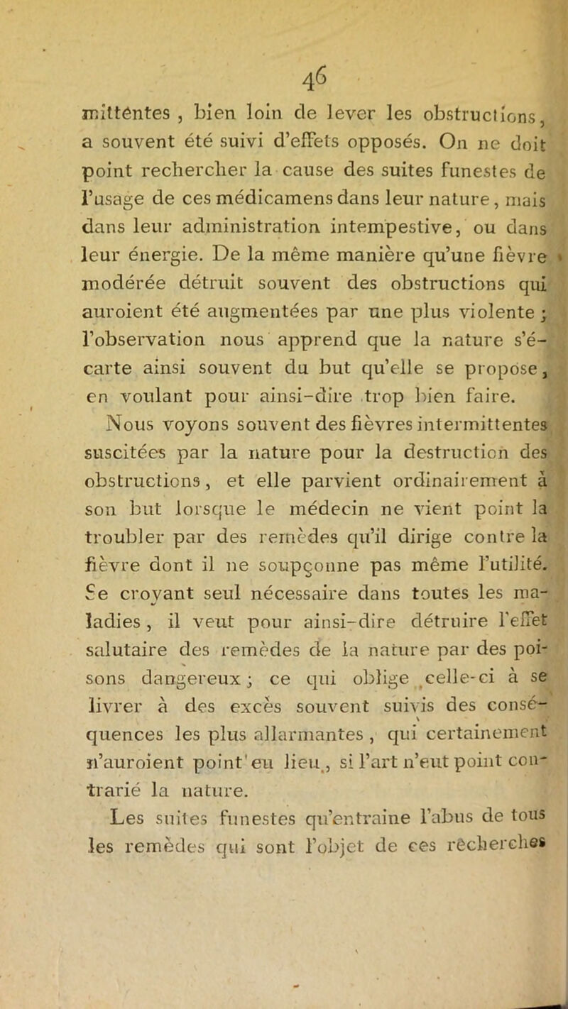 mittêntes , bien loin de lever les obstructions, a souvent été suivi d’effets opposés. On ne doit point rechercher la cause des suites funestes de l’usage de ces médicamens dans leur nature, mais dans leur administration intempestive, ou dans leur énergie. De la même manière qu’une fièvre * modérée détruit souvent des obstructions qui auroient été augmentées par une plus violente ; l’observation nous apprend que la nature s’é- carte ainsi souvent du but qu’elle se propose, en voulant pour ainsi-dire trop bien faire. Nous voyons souvent des fièvres intermittentes suscitées par la nature pour la destruction des obstructions , et elle parvient ordinairement à son but lorsque le médecin ne vient point la troubler par des remèdes qu’il dirige contre la fièvre dont il ne soupçonne pas même l’utilité. Se croyant seul nécessaire dans toutes les ma- ladies , il veut pour ainsi-dire détruire l'effet salutaire des remèdes de ia nature par des poi- sons dangereux; ce qui oblige celle-ci à se livrer à des excès souvent suivis des consé- \ quences les plus allarmantes , qui certainement n’auroient point'eu lieu., si l’art n’eut point con- trarié la nature. Les suites funestes qu’entraine l’abus de tous les remèdes qui sont l’objet de ces rêcherches