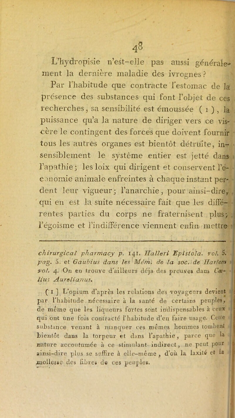 L’hydropisie n’est-elle pa9 aussi générale* ment la dernière maladie des ivrognes ? Par l’habitude que contracte l’estomac de la présence des substances qui font l’objet de ces recherches, sa sensibilité est émoussée ( i ) , la puissance qu’a la nature de diriger vers ce vis- cère le contingent des forces que doivent fournir tous les autres organes est bientôt détruite, in- sensiblement le système entier est jetté dans l’apathie; les loix qui dirigent et conservent l’é- conomie animale enfreintes à chaque instant per- dent leur vigueur; l’anarchie, pour ainsi-dire,, qui en est la suite nécessaire fait que les diffé- rentes parties du corps ne fraternisent plus; l’égoisme et l’indifférence viennent enfin mettre chirurgical pharmacy p. 141. Halleri Epistola. roi. 5. pag. 5. et Gaubius dans les Me’m. de la soc. de Harlem •, vol. 4. On en trouve d’ailleurs déjà des preuves dans Cee- ll'us Aurelianus. ( 1 ] L’opium d’après les relations des voyageurs devient par l’habitude nécessaire à la santé de certains peuples, de même que les liqueurs fortes sont indispensables à ceux qui ont une fois contracté l'habitude d’en faire usage. Cette substance venant à manquer ces mêmes hommes tombent bientôt dans la torpeur et dans l’apathie, parce que la nature accoutumée à ce stimulant indirect, ne peut pour ainsi-dire plus se suffire à elle-même , d’où la laxilé et la mollesse des libres de ces peuples.