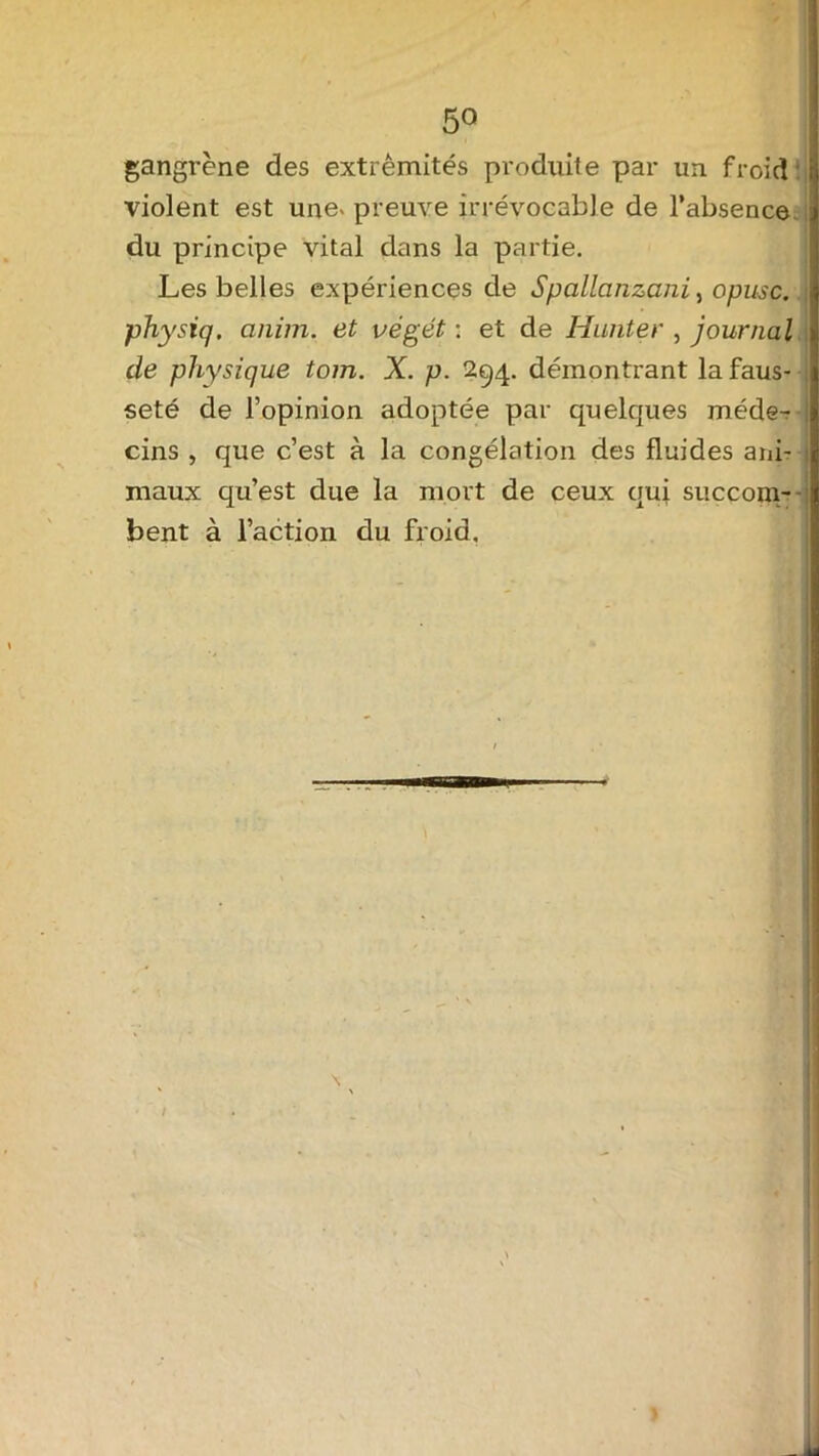 5° gangrène des extrémités produite par un froid violent est une- preuve irrévocable de l’absence du principe vital dans la partie. Les belles expériences de Spallanzani, opusè. physiq. anim. et végét : et de Hanter , journal de physique tom. X. p. 294. démontrant la faus- seté de l’opinion adoptée par quelcpies méde- cins , que c’est à la congélation des fluides ani- maux qu’est due la mort de ceux qui succom- bent à l’action du froid.