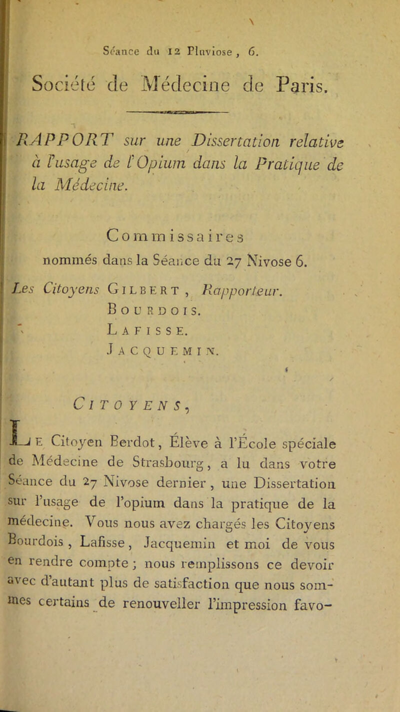\ Séance du 12 Pluviôse, 6. Société de Médecine de Paris. RAPPORT sur une Dissertation relative / a Tusage de [Opium dans la Pratique de la Médecine. Commissaires nommés dans la Séance du 27 Nivôse 6. Les Citoyens Gilbert , Rapporteur. B O U R D O I S. I' L A F I S S E. Jacquemijv. t / Citoyens, JLj E Citoyen Eerdot, Élève à l’Ecole spéciale de Médecine de Strasbourg, a lu dans votre Séance du 27 Nivôse dernier , une Dissertation sur l’usage de l’opium dans la pratique de la médecine. Vous nous avez chargés les Citoyens Bourdois , Lafisse, Jacquemin et moi de vous en rendre compte ; nous remplissons ce devoir avec d autant plus de satisfaction que nous som- mes certains de renouveller l’impression favo- y