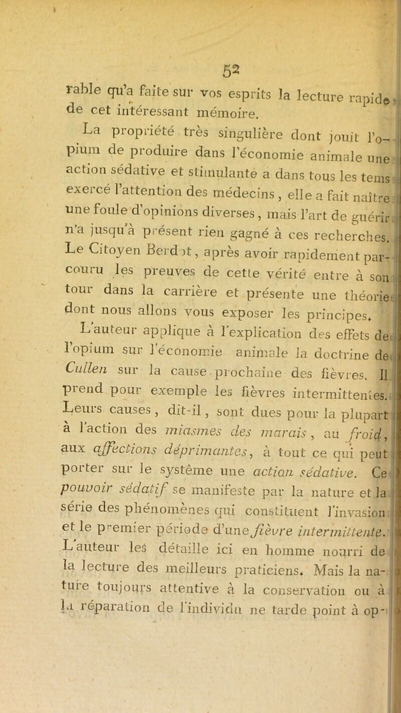 I 52 rable qu’a faite sur vos esprits la lecture rapide de cet intéressant mémoire. La propriété très singulière dont jouit l’o- pium de produire dans l’économie animale une action sédative et stimulante a dans tous les tems exerce l’attention des médecins , elle a fait naître une foule d’opinions diverses, mais l’art de guérir n’a jusqu à présent rien gagné à ces recherches. Le Citoyen Berd it, après avoir rapidement par- couru les preuves de cette vérité entre à son tour dans la carrière et présente une théorie dont nous allons vous exposer les principes* L’auteur applique à l’explication des effets de 1 opium sur 1 économie animale la doctrine de Cullen sur la cause prochaine des fièvres. Il prend pour exemple les fièvres intermittentes. Leurs causes , dit-il , sont dues pour la plupart à 1 action des miasmes des marais , au froiq!, aux affections déprimantes, à tout ce qui peut poiter sur le système une action sédative. Ce pouuoi] sédatif se manifeste par la nature et la série des phénomènes qui constituent l'invasion et le p! emier période d’u ne fièvre intermittente. L auteur les détaille ici en homme nourri de la lecture des meilleurs praticiens» Mais la na- tuie toujours attentive à la conservation ou à lu réparation de 1 individu ne tarde point à op-