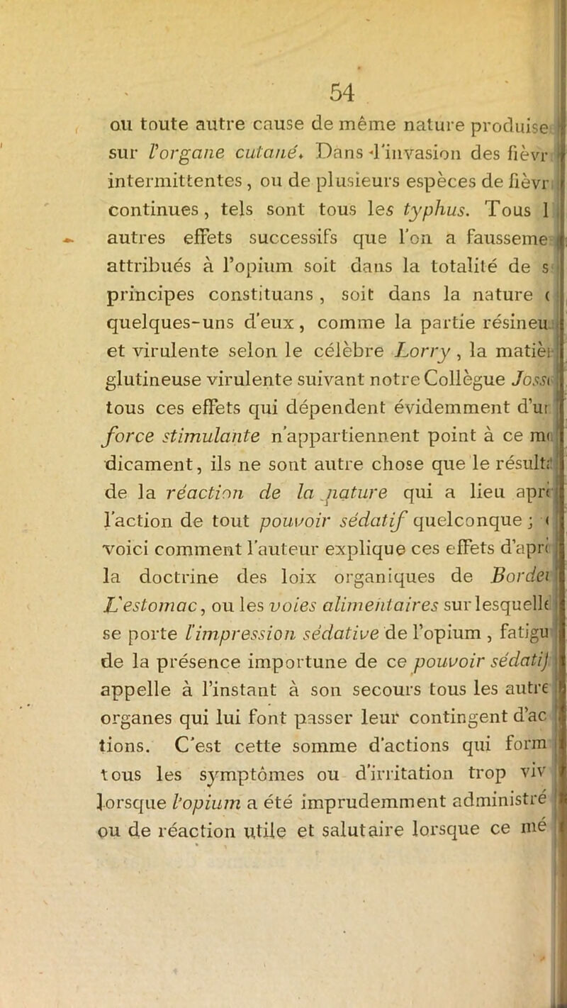ou toute autre cause de même nature produise } sur l'organe cutané♦ Dans 4'invasion des fièvr > intermittentes, ou de plusieurs espèces de fièvr continues, tels sont tous les typhus. Tous 1 autres effets successifs que l’on a fausseme | attribués à l’opium soit dans la totalité de s principes constituons , soit dans la nature ( quelques-uns d’eux, comme la partie résineu et virulente selon le célèbre Lorry, la matièi : glutineuse virulente suivant notre Collègue Jossi tous ces efFets qui dépendent évidemment d’u; j force stimulante n’appartiennent point à ce m< dicament, ils ne sont autre chose que le résuit;' de la réaction cle la yiature qui a lieu apn l’action de tout pouvoir sédatif quelconque ; < voici comment fauteur explique ces effets d’apri la doctrine des loix organiques de Bordei L'estomac, ou les voies alimentaires sur lesquelle i se porte l’impression sédative de l’opium , fatigu j de la présence importune de ce pouvoir sédati) appelle à l’instant à son secours tous les autre organes qui lui font passer leur contingent d’ac j lions. C’est cette somme d’actions qui form tous les symptômes ou d’irritation trop viv lorsque l’opium a été imprudemment administré ou de réaction utile et salutaire lorsque ce nié
