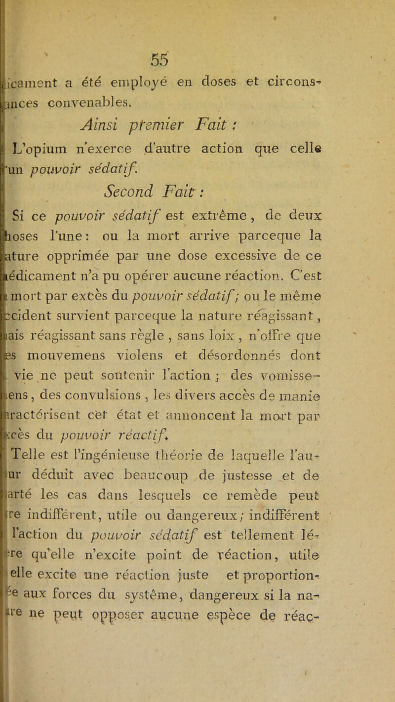 iicanient a été employé en doses et circons^ Lmces convenables. Ainsi premier Fait : > L’opium n’exerce d’autre action que celle l'un pouvoir sédatif. Second Fait : \ Si ce pouvoir sédatif est extrême , de deux ïhoses l’une : ou la mort arrive pareeque la iature opprimée par une dose excessive de ce kédicament n’a pu opérer aucune réaction. C’est Linort par excès du pouvoir sédatif; ou le même jpcident survient pareeque la nature réagissant, [Lais réagissant sans règle , sans loix , n’olFre que les mouvemens violens et désordonnés dont |j vie ne peut soutenir l’action j des vomisse- ilens, des convulsions , les divers accès de manie Jnractérisent cet état et annoncent la mort par jkcès du pouvoir réactif | Telle est l’ingénieuse théorie de laquelle i’au- ur déduit avec beaucoup de justesse et de harté les cas dans lesquels ce remède peut [ire indifférent, utile ou dangereux; indifférent I l’action du pouvoir sédatif est tellement lé-r [ re quelle n’excite point de réaction, utile | elle excite une réaction juste et proportion-- |ee aux forces du système, dangereux si la na- llie ne peut opposer aucune espèce de réaç-