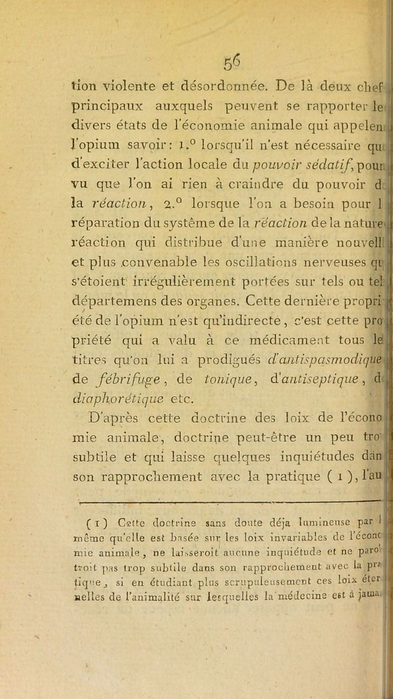 tîon violente et désordonnée. De là deux chef J principaux auxquels peuvent se rapporter le divers états de l’économie animale qui appelen , J'opium savoir: i.° lorsqu’il n’est nécessaire qu d’exciter l’action locale du pouvoir sédatif, pour j vu que l’on ai rien à craindre du pouvoir d la réaction, 2.0 lorsque l’on a besoin pour 1 réparation du système de la réaction de la nature , réaction qui distribue d’une manière nouvell et plus .convenable les oscillations nerveuses qi s’étoient irrégulièrement portées sur tels ou tel artemens des organes. Cette dernière propri j été de l’opium n’est qu’indirecte, c’est cette pro priété qui a valu à ce médicament tous lé titres qu’on lui a prodigués d antispasmodique j de fébrifuge , de tonique, d antiseptique , d ( diaphorétique etc. D’après cette doctrine des loix de l’écono j mie animale, doctrine peut-être un peu tro' ' subtile et qui laisse quelques inquiétudes dan ' son rapprochement avec la pratique ( 1 ),l’au ( 1 ) Cette doctrine sans doute déjà lumineuse par I |J même qu’elle est basée sur les loix invariables de l’éconc mie animale j ne luissero.it aucune inquiétude et ne paroi J troit pas trop subtile dans son rapprochement avec la p>'? ; tique j si en étudiant plus scrupuleusement ces loix eter 11 nelles de l’animalité sur lesquelles la médecine est à jama. j