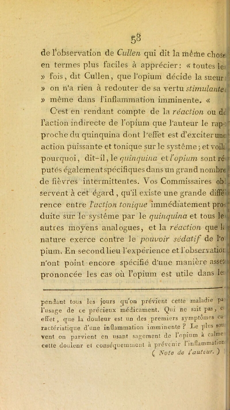 S8 de l’observation de Cullen qui dit la mèrtie chost en termes plus faciles à apprécier: « toutes le: » fois, dit Cullen, que l'opium décide la sueur ,v on n’a rien à redouter de sa vertu stimulante, » même dans 1 inflammation imminente. « C'est en rendant compte de la réaction ou di l’action indirecte de l’opium que l'auteur le rap- proche du quinquina dont l'effet est d’exciterunt action puissante et tonique sur le système ; et voil; pourquoi, dit-il, le quinquina et l’opium sont ré ! putés également spécifiques dans un grand n ombra de fièvres intermittentes. Vos Commissaires ob servent à cet égard , qu'il existe une grande diffé j rence entre l'action tonique immédiatement pro- duite sur le système par le quinquina et tous le autres moyens analogues, et la réaction que 1< ‘ nature exerce contre Je pouvoir sédatif de l’o pium. En second lieu l'expérience et l'observatioi : n’ont point encore spécifié d'une manière asseî j prononcée les cas où l’opium est utile dans le: ; pendant tous les jours qu’on prévient cette maladie pa l’usage de ce précieux médicament. Qui ne sait pas, ei ij effet, que la douleur est un des premiers symptômes ca- ractéristique d’une inflammation imminente ? Le plus sou j vent on parvient en usant sagement de 1 opium à calme j| cette douleur et conséquemment à prévenir 1 inflammation jj ( TS:oto de i’auttur. ) |
