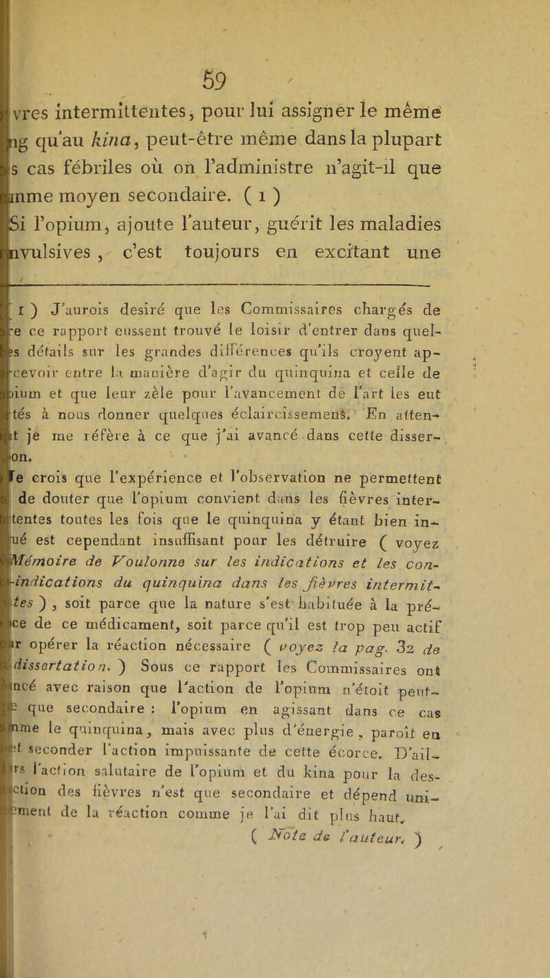 vres intermittentes, pour iui assigner le même ng qu'au kina, peut-être même dans la plupart s cas fébriles où on l’administre n’agit-il que anme moyen secondaire. ( 1 ) Si l’opium, ajoute l’auteur, guérit les maladies nvulsives , c’est toujours en excitant une I ) J’aurois désiré que les Commissaires chargés de :e ce rapport eussent trouvé le loisir d’entrer dans quel- ?s détails sur les grandes différences qu’ils cîoyent ap- cevoir entre la manière d’agir du quinquina et celle de )ium et que leur zèle pour l’avancement de l’art les eut tés à nous donner quelques éclaircissement. En atten- it je me réfère à ce que j’ai avancé dans cette disser- ion. Te crois que l’expérience et l’observation ne permettent de douter que l’opium convient dans les fièvres inter- tentes toutes les fois que le quinquina y étant bien in- [ué est cependant insuffisant pour les détruire ( voyez 'Mémoire de Voulonne sur les indications et les con- -indications du quinquina dans les fièvres iritermit~ tes ) , soit parce que la nature s'est habituée à la prê- tée de ce médicament, soit parce qu’il est trop peu actif tr opérer la réaction nécessaire ( voyez la pag■ 32 de [dissertation. ) Sous ce rapport les Commissaires ont tncé avec raison que l'action de l'opium n’étoit pent- p que secondaire : l’opium en agissant dans ce cas nme le quinquina, mais avec plus d'énergie, paroît en M seconder l’action impuissante de cette écorce. TD’ail- |rs l'action salutaire de l’opium et du kina pour la des- flction des fièvres n’est que secondaire et dépend uni- fcmeut de la réaction comme je l’ai dit plus haut.. ( JSote de l’auteur, 'j / / 1