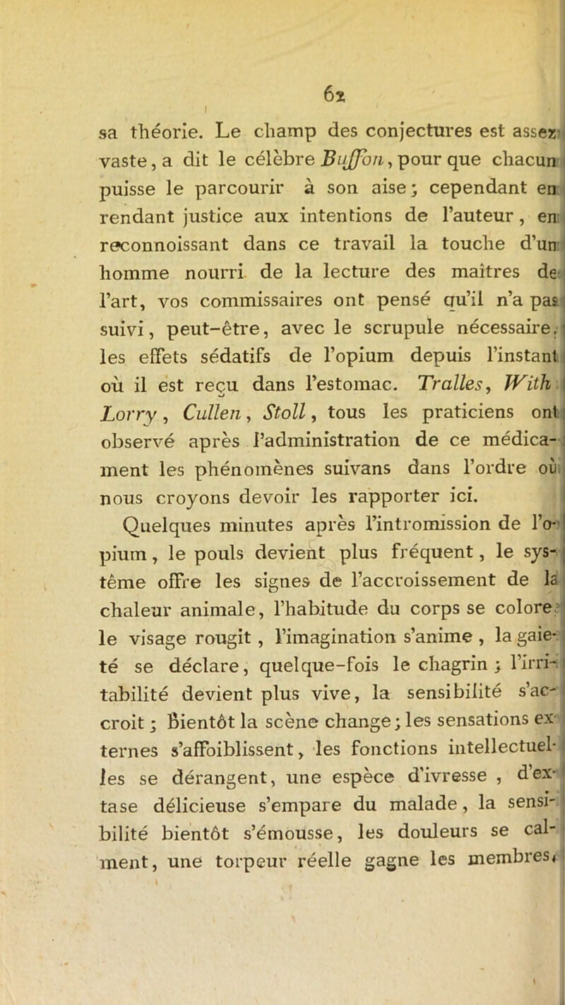 6x sa théorie. Le champ des conjectures est assez vaste, a dit le célèbre BuJJxm, pour que chacun puisse le parcourir à son aise ; cependant en rendant justice aux intentions de l’auteur, enr reconnoissant dans ce travail la touche d’un homme nourri de la lecture des maîtres de l’art, vos commissaires ont pensé qu’il n’a pat ; suivi, peut-être, avec le scrupule nécessaire, les effets sédatifs de l’opium depuis l’instant où il est reçu dans l’estomac. Trailes, JVith Lorry , Cullen, Stoll, tous les praticiens onl observé après l’administration de ce médica- ment les phénomènes suivans dans l’ordre où nous croyons devoir les rapporter ici. Quelques minutes après l’intromission de l’o- pium , le pouls devient plus fréquent, le sys- tème offre les signes de l’accroissement de la chaleur animale, l’habitude du corps se colore le visage rougit , l’imagination s’anime , la gaie- té se déclare, quelque-fois le chagrin ; l’irri- tabilité devient plus vive, la sensibilité s’ac- croit ; Bientôt la scène change; les sensations ex- ternes s’affoiblissent, les fonctions intellectuel- les se dérangent, une espèce d’ivresse , d’ex- tase délicieuse s’empare du malade, la sensi- bilité bientôt s’émousse, les douleurs se cal- ment, une torpeur réelle gagne les membres* \ . .