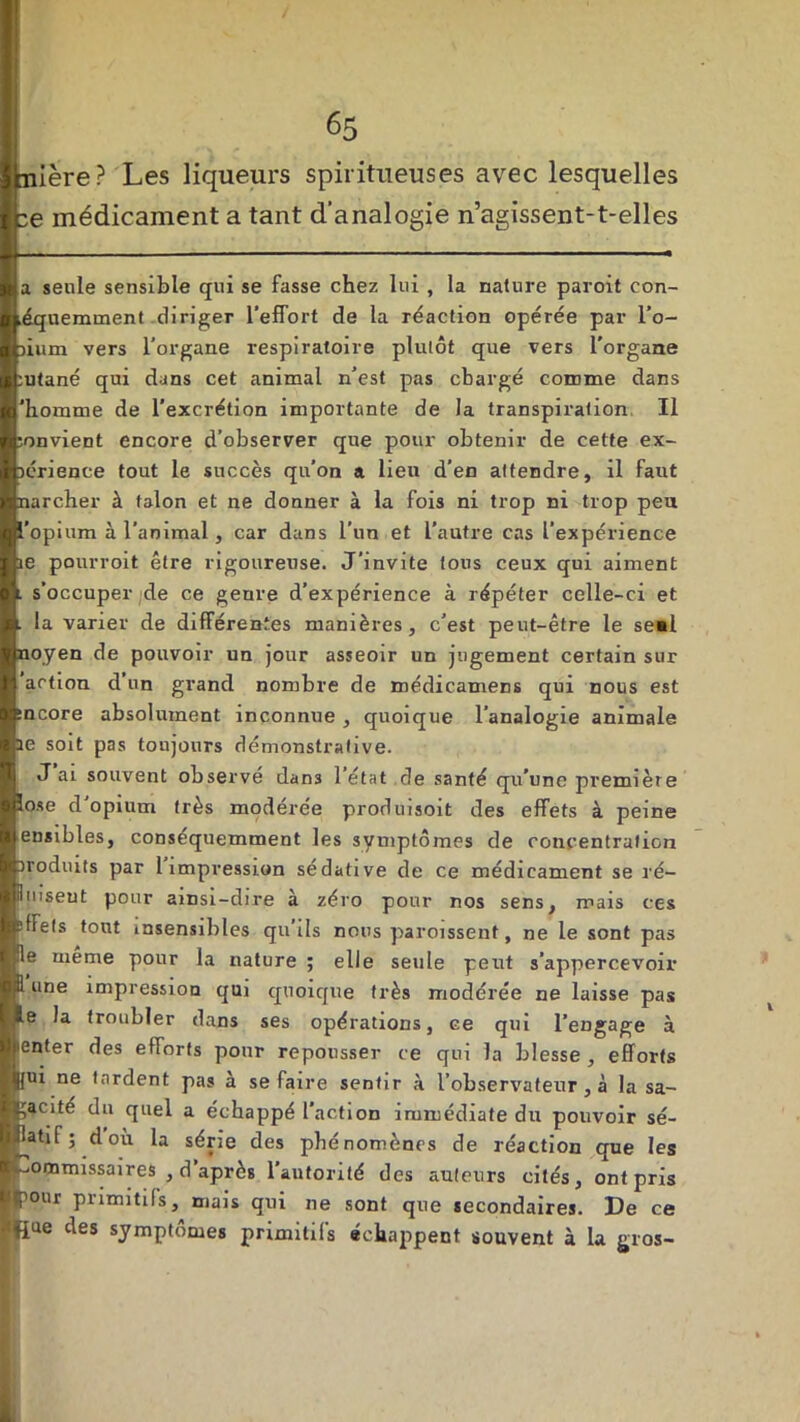 nière? Les liqueurs spiritueuses avec lesquelles :e médicament a tant d’analogie n’agissent-t-elles a seule sensible qui se fasse chez lui , la nature paroit con- équemment diriger l’effort de la réaction opérée par l’o- )ium vers l’organe respiratoire plutôt que vers l'organe :utané qui dans cet animal n’est pas chargé comme dans 'homme de l'excrétion importante de la transpiration II souvient encore d’observer que pour obtenir de cette ex- lérience tout le succès qu’on a lien d’en attendre, il faut narcher à talon et ne donner à la fois ni trop ni trop peu l'opium à l'animal, car dans l’un et l’autre cas l’expérience ie pourroit être rigoureuse. J’invite tous ceux qui aiment . s’occuper de ce geure d’expérience à répéter celle-ci et la varier de différentes manières, c’est peut-être le se«l noyen de pouvoir un jour asseoir un jugement certain sur action d’un grand nombre de médicamens qui nous est :ncore absolument inconnue , quoique l’analogie animale ae soit pas toujours démonstrative. . J ai souvent observé dan3 l’état de santé qu’une première îose d'opium très modérée produisoit des effets à peine ensibles, consequemment les symptômes de concentration irodiuts par l impression sédative de ce médicament se ré— iimseut pour ainsi-dire à zéro pour nos sens, mais ces effets tout insensibles qu ils nous paroissent, ne le sont pas fie meme pour la nature ; elle seule peut s’appercevoir 1 une impression qui quoique très modérée ne laisse pas le la troubler dans ses opérations, ce qui l’engage à ienter des efforts pour repousser ce qui la blesse , efforts |{ui ne fardent pas a se faire sentir à l’observateur, à la sa- gacité du quel a échappé l’action immédiate du pouvoir sé- l^atif ; d où la série des phénomènes de réaction que les commissaires , d après l'autorité des auteurs cités, ont pris pour primitifs, mais qui ne sont que secondaires. De ce fiue des symptômes primitifs échappent souvent à la gros-