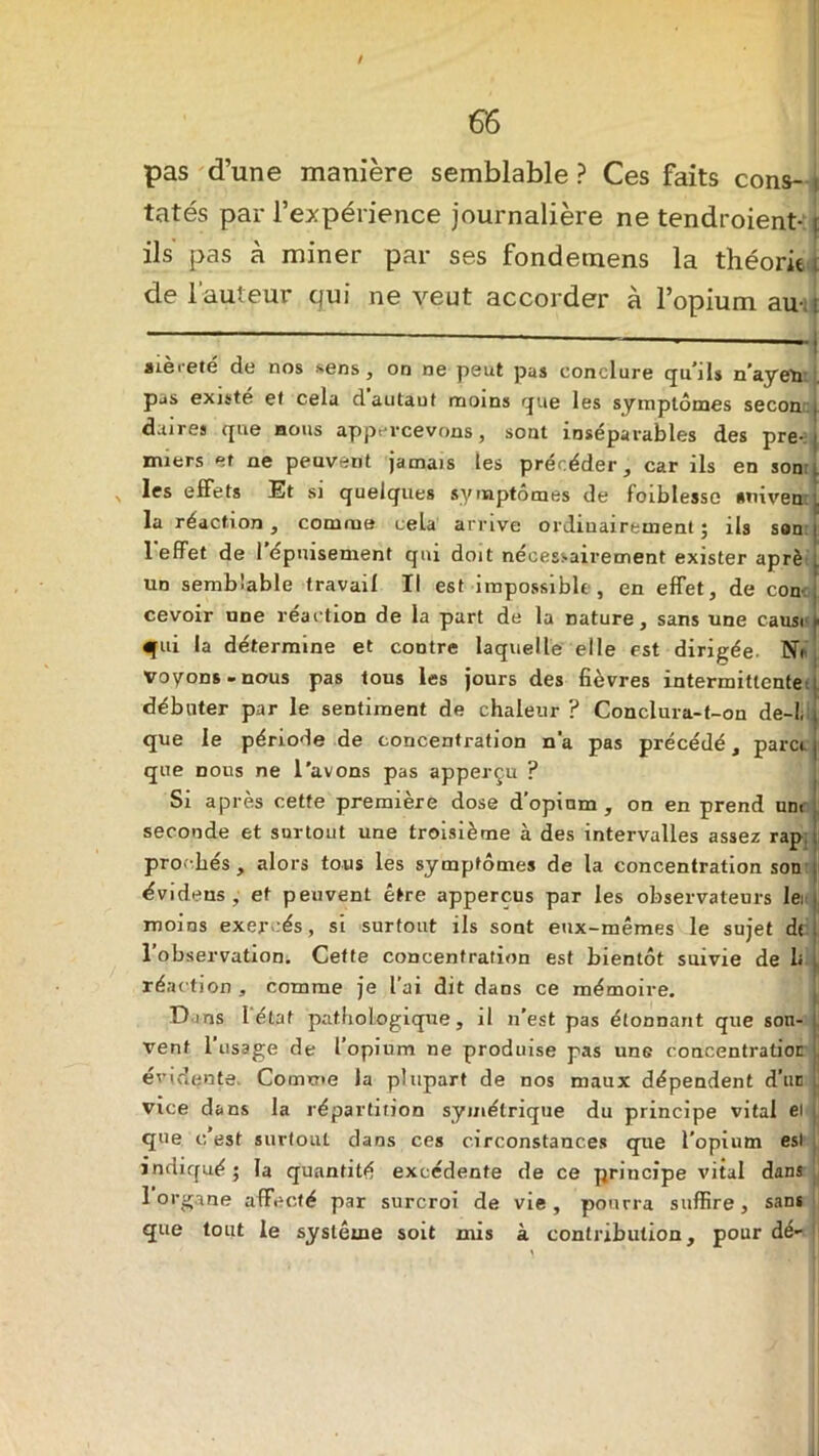 t 66 pas d’une manière semblable? Ces faits cons- ! tatés par l’expérience journalière ne tendroient- t ils' pas à miner par ses fondemens la théorie t de l’auteur qui ne veut accorder à l’opium au- ; — ’ - - -j aiei-eté dû nos sens, on ne peut pas conclure qu’ils n’ayeti pas existé et cela dautaut moins que les symptômes secoaj daires que nous appevcevons, sont inséparables des pre-:i miers et ne peuvent jamais les précéder, car ils en son , n hs effets Et si quelques symptômes de foiblesse •mveort la réaction, comme cela arrive ordinairement j ils son | 1 effet de I épuisement qui doit nécessairement exister aprè un semblable travail II est impossible, en effet, de con< j cevoir une réaction de la part de la nature, sans une cause» qui la détermine et contre laquelle elle est dirigée. NV voyons-nous pas tous les jours des fièvres intermittente ; débuter par le sentiment de chaleur ? Conclura-f-on de-L i que le période de concentration n'a pas précédé, para j que nous ne l'avons pas apperçu ? Si après cette première dose d’opinm , on en prend uni seconde et surtout une troisième à des intervalles assez rap pro' bés , alors tous les symptômes de la concentration son évidens , et peuvent être appercus par les observateurs lei moins exercés, si surtout ils sont eux-mêmes le sujet de . l’observation. Cette concentration est bientôt suivie de le réaction, comme je l’ai dit dans ce mémoire. Dans I état pathologique, il n'est pas étonnant que son- vent 1 usage de l’opium ne produise pas une concentration évidente. Comme la plupart de nos maux dépendent d’un . Vice dans la répartition symétrique du principe vital ei que c’est surtout dans ces circonstances que l'opium est indiqué ; la quantité excédente de ce principe vital dans 1 organe affecté par surcroi de vie, pourra suffire, sans que tout le système soit mis à contribution, pour dé-