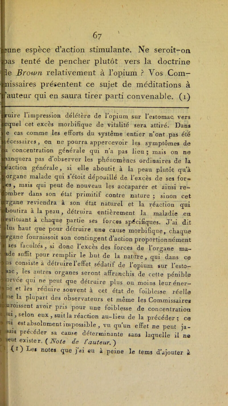 >une espèce d’action stimulante. Ne seroit-on. jas tenté de pencher plutôt vers la doctrine le Brown relativement à l’opium ? Vos Com- nissaires présentent ce sujet de méditations à ’auteur qui en saura tirer parti convenable. (1) ruire 1 impression delefere de 1 opium sur l'estomac vers ’(juel cet excès morbifique de vitalité sera attiré. Dans e cas comme les efforts du système entier n’ont pas été écessaires, on ne pourra appercevoir les symptômes de i concentration générale qui n’a pas lieu ; mais on ne lanquera pas d observer les pheuomènes ordinaires de la éaction generale, si elle aboutit à la peau plutôt qu’à organe malade qui s’étoit dépouillé de l’excès de ses for- es , mais qui peut de nouveau les accaparer et ainsi re— imber dans son état primitif contre nature ; siuon cet rgane reviendra a son état naturel et la réaction qui boutira à la peau, détruira entièrement la maladie en estituant à chaque partie ses forces spécifiques. J’ai dit lus haut que pour détruire une cause morbifique, chaque rgane fournissait son contingent d’action proportionnément ses facultés, si donc 1 excès des forces de l’organe ma- ide suffit pour remplir le but de la nature , qui dans ce as consiste à détruire l’effet sédatif de l’opium sur l’esto- »ac, les autres organes seront affranchis de cette pénible orvce qui ne peut que détruire plus ou moins leuréner— ne et les réduire souvent à cet état de foiblesse réelle me la plupart des observateurs et même les Commissaires froissent avoir pris pour une foiblesse de concentration ui, selon eux , smt la réaction au-lieu de la précéder; ce u est absolument impossible , vu qu’un effet ne peut ja- mais précéder sa came déterminante sans laquelle il ne (eut exister. ( Note de l'auteur. ) ( ï ) Le* notes que j’ai eu à peine le tems d’ajouter à