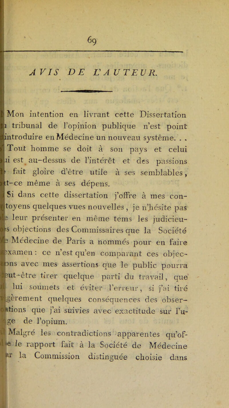A VIS DE L'A UTEVR. Mon intention en livrant cette Dissertation 1 tribunal de l'opinion publique n’est point introduire en Médecine un nouveau système. . . Tout homme se doit à son pays et celui à est au-dessus de l’intérêt et des passions ! fait gloire d’être utile à ses semblables, it-ce même à ses dépens. Si dans cette dissertation j’offre à mes con- toyens quelques vues nouvelles, je n’hésite pas 3 leur présenter en même tems les judicieu- îs objections des Commissaires que la Société 3 Médecine de Paris a nommés pour en faire sxamen : ce n’est qu’en comparant ces objec- ons avec mes assertions que le public pourra 3ut‘être tirer quelque parti du travail, que lui soumets et éviter l’erreur, si j’ai tiré igèrement quelques conséquences des obser- Iétions que j’ai suivies avec exactitude sur Fu- jige de l’opium. Malgré les contradictions apparentes qu’of- ve rapport fait à la Société de Médecine Ipir la Commission distinguée choisie dans