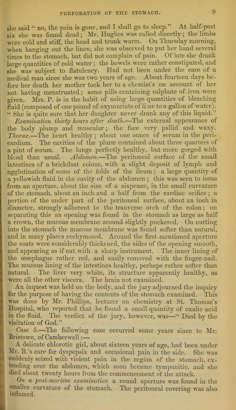 she said “ no, the pain is gone, and I shall go to sleep.” At half-past six she was found dead; Mr. Hughes was called directly; the limbs were cold and stiff, the head and trunk warm. On Thursday morning, when hanging out the linen, she was observed to put her hand several times to the stomach, but did not complain of pain. Of late she drank large quantities of cold water; the bowels were rather constipated, and she was subject to flatulency. Had not been under the care of a medical man since she was two years of age. About fourteen days be- fore her death her mother took her to a chemist's on account of her not having menstruated; some pills containing sulphate of iron were given. Mrs. P. is in the habit of using large quantities of bleaching fluid (composed of one pound of oxymuriate of lime to a gallon of water). “ She is quite sure that her daughter never drank any of this liquid.” Examination thirty hours after death.—The external appearance of the body plump and muscular; the face very pallid and waxy. Thorax.—The heart healthy ; about one ounce of serum in the peri- cardium. The cavities of the plurse contained about three quarters of a pint of serum. The lungs perfectly healthy, but more gorged with blood than usual. Abdomen.—The peritoneal surface of the small intestines of a brickdust colour, with a slight deposit of lymph and agglutination of some of the iolds of the ileum; a large quantity of a yellowish fluid in the cavity of the abdomen ; this was seen to issue from an aperture, about the size of a sixpence, in the small curvature of the stomach, about an inch and a half from the cardiac orifice; a portion of the under part of the peritoneal surface, about an inch in diameter, strongly adherent to the tranverse arch of the colon; on separating this an opening was found in the stomach as large as half a crown, the mucous membrane around slightly puckered. On cutting into the stomach the mucous membrane was found softer than natural, and in many places ecchymosed. Around the first-mentioned aperture the coats were considerably thickened, the sides of the opening smooth, and appearing as if cut with a sharp instrument. The inner lining of the oesophagus rather red, and easily removed with the finger-nail. The mucous lining of the intestines healthy, perhaps rather softer than natural. The liver very white, its structure apparently healthy, as were all the other viscera. The brain not examined. An inquest was held on the body, and the jury adjourned the inquiry for the purpose of having the contents of the stomach examined. This was done by Mr. Phillips, lecturer ou chemistry at St. Thomas’s Hospital, who reported that he found a small quantity of oxalic acid in the fluid. The verdict of the jury, however, was—“ Died by the visitation of God.” Case 5.—The following case occurred some years since to Mr. Bristowe, of Camberwell:— A delicate chlorotic girl, about sixteen years of age, had been under Mr. B.’s care for dyspepsia and occasional pain in the side. She was suddenly seized with violent pain in the region of the stomach, ex- tending over the abdomen, which soon became tympanitic, and she died about twenty hours from the commencement of the attack. On a post-mortem examination a round aperture was found in the smaller curvature of the stomach. The peritoneal covering was also inflamed.